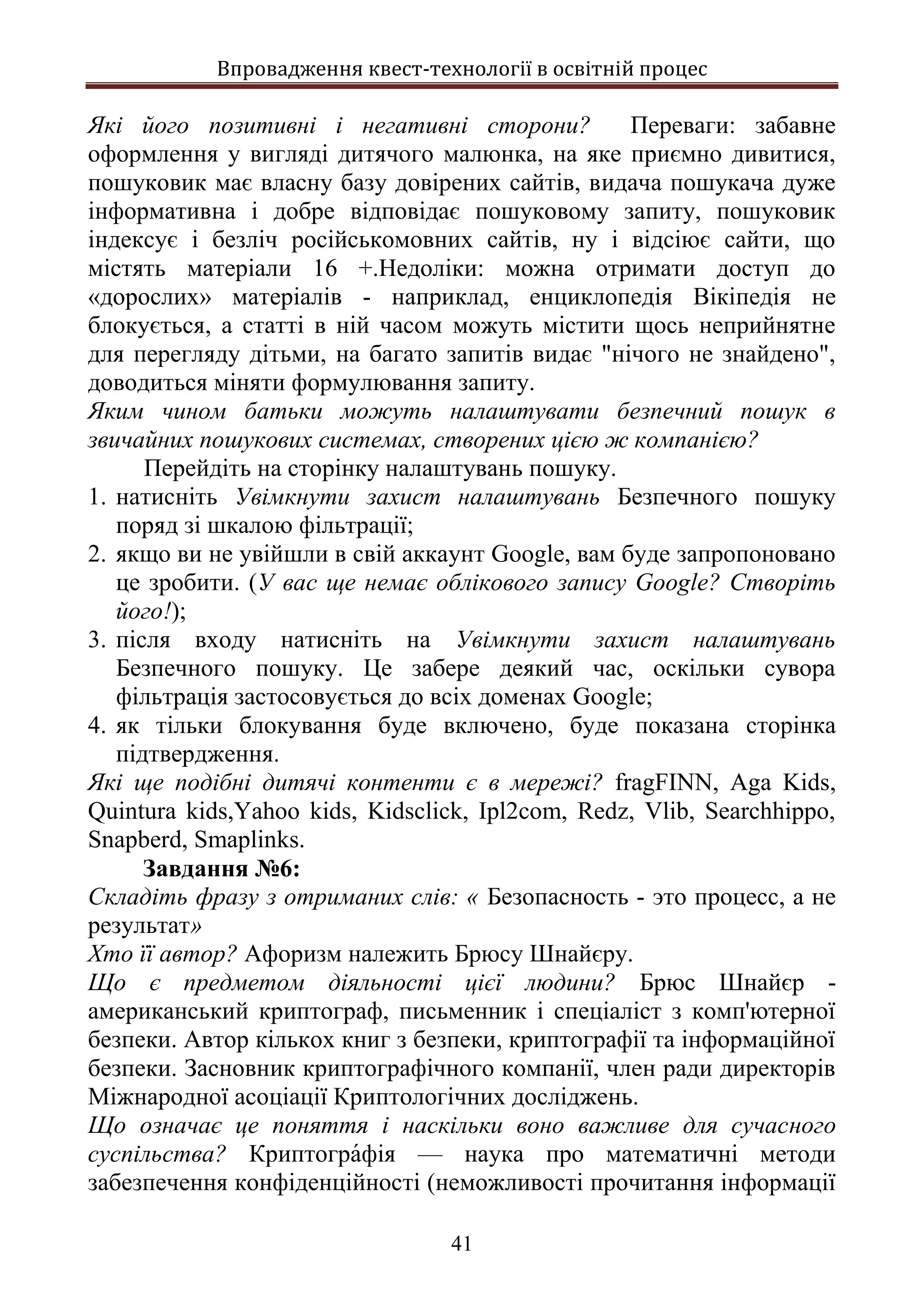 Впровадження квест-технології в освітній процес
41
Які його позитивні і негативні сторони? Переваги: забавне
оформлення у вигляді дитячого малюнка, на яке приємно дивитися,
пошуковик має власну базу довірених сайтів, видача пошукача дуже
інформативна і добре відповідає пошуковому запиту, пошуковик
індексує і безліч російськомовних сайтів, ну і відсіює сайти, що
містять матеріали 16 +.Недоліки: можна отримати доступ до
«дорослих» матеріалів - наприклад, енциклопедія Вікіпедія не
блокується, а статті в ній часом можуть містити щось неприйнятне
для перегляду дітьми, на багато запитів видає "нічого не знайдено",
доводиться міняти формулювання запиту.
Яким чином батьки можуть налаштувати безпечний пошук в
звичайних пошукових системах, створених цією ж компанією?
Перейдіть на сторінку налаштувань пошуку.
1. натисніть Увімкнути захист налаштувань Безпечного пошуку
поряд зі шкалою фільтрації;
2. якщо ви не увійшли в свій аккаунт Google, вам буде запропоновано
це зробити. (У вас ще немає облікового запису Google? Створіть
його!);
3. після входу натисніть на Увімкнути захист налаштувань
Безпечного пошуку. Це забере деякий час, оскільки сувора
фільтрація застосовується до всіх доменах Google;
4. як тільки блокування буде включено, буде показана сторінка
підтвердження.
Які ще подібні дитячі контенти є в мережі? fragFINN, Aga Kids,
Quintura kids,Yahoo kids, Kidsclick, Ipl2com, Redz, Vlib, Searchhippo,
Snapberd, Smaplinks.
Завдання №6:
Складіть фразу з отриманих слів: « Безопасность - это процесс, а не
результат»
Хто її автор? Афоризм належить Брюсу Шнайєру.
Що є предметом діяльності цієї людини? Брюс Шнайєр -
американський криптограф, письменник і спеціаліст з комп'ютерної
безпеки. Автор кількох книг з безпеки, криптографії та інформаційної
безпеки. Засновник криптографічного компанії, член ради директорів
Міжнародної асоціації Криптологічних досліджень.
Що означає це поняття і наскільки воно важливе для сучасного
суспільства? Криптогра́фія — наука про математичні методи
забезпечення конфіденційності (неможливості прочитання інформації
 