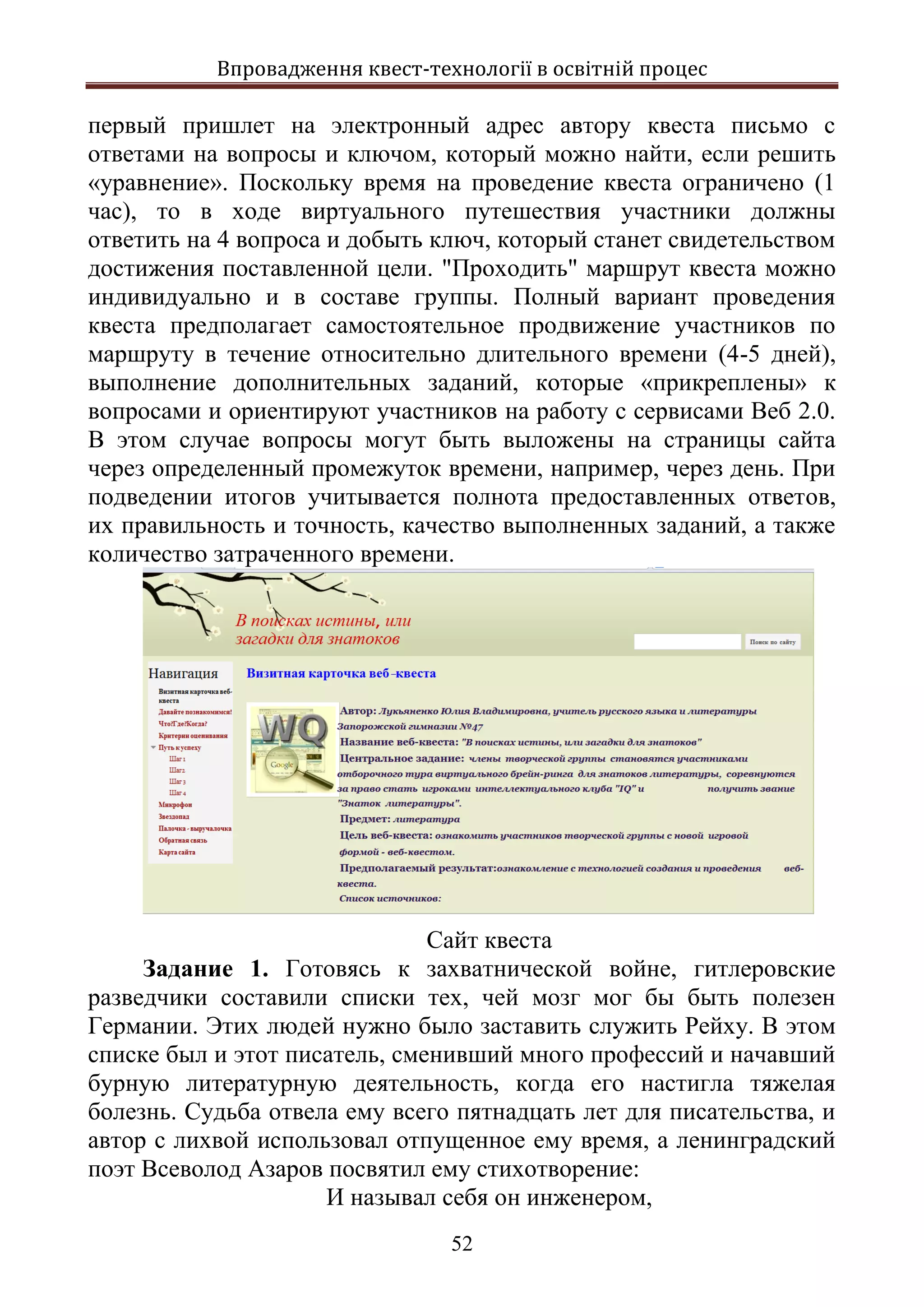 Впровадження квест-технології в освітній процес
52
первый пришлет на электронный адрес автору квеста письмо с
ответами на вопросы и ключом, который можно найти, если решить
«уравнение». Поскольку время на проведение квеста ограничено (1
час), то в ходе виртуального путешествия участники должны
ответить на 4 вопроса и добыть ключ, который станет свидетельством
достижения поставленной цели. "Проходить" маршрут квеста можно
индивидуально и в составе группы. Полный вариант проведения
квеста предполагает самостоятельное продвижение участников по
маршруту в течение относительно длительного времени (4-5 дней),
выполнение дополнительных заданий, которые «прикреплены» к
вопросами и ориентируют участников на работу с сервисами Веб 2.0.
В этом случае вопросы могут быть выложены на страницы сайта
через определенный промежуток времени, например, через день. При
подведении итогов учитывается полнота предоставленных ответов,
их правильность и точность, качество выполненных заданий, а также
количество затраченного времени.
Сайт квеста
Задание 1. Готовясь к захватнической войне, гитлеровские
разведчики составили списки тех, чей мозг мог бы быть полезен
Германии. Этих людей нужно было заставить служить Рейху. В этом
списке был и этот писатель, сменивший много профессий и начавший
бурную литературную деятельность, когда его настигла тяжелая
болезнь. Судьба отвела ему всего пятнадцать лет для писательства, и
автор с лихвой использовал отпущенное ему время, а ленинградский
поэт Всеволод Азаров посвятил ему стихотворение:
И называл себя он инженером,
 