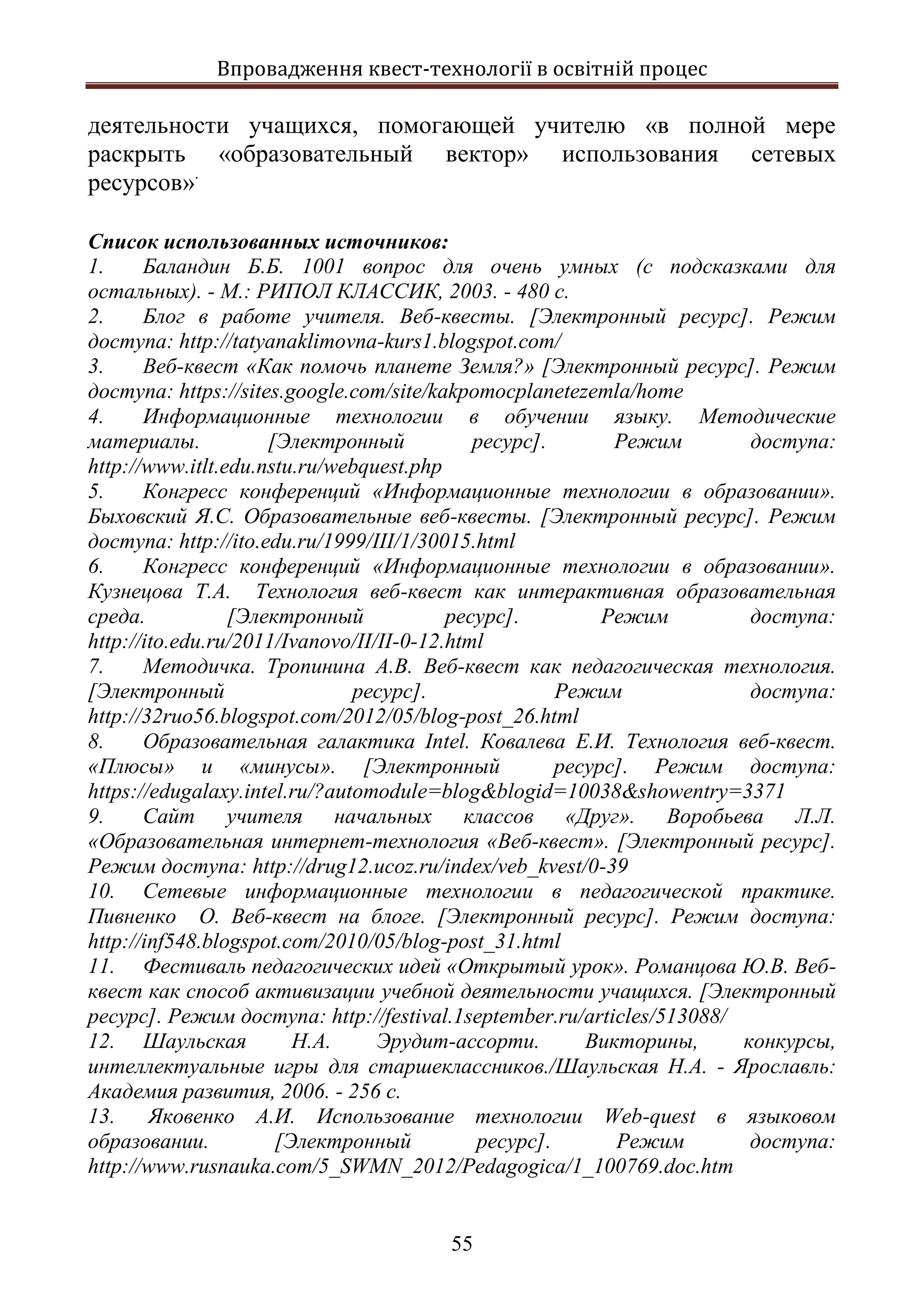 Впровадження квест-технології в освітній процес
55
деятельности учащихся, помогающей учителю «в полной мере
раскрыть «образовательный вектор» использования сетевых
ресурсов».
Список использованных источников:
1. Баландин Б.Б. 1001 вопрос для очень умных (с подсказками для
остальных). - М.: РИПОЛ КЛАССИК, 2003. - 480 с.
2. Блог в работе учителя. Веб-квесты. [Электронный ресурс]. Режим
доступа: http://tatyanaklimovna-kurs1.blogspot.com/
3. Веб-квест «Как помочь планете Земля?» [Электронный ресурс]. Режим
доступа: https://sites.google.com/site/kakpomocplanetezemla/home
4. Информационные технологии в обучении языку. Методические
материалы. [Электронный ресурс]. Режим доступа:
http://www.itlt.edu.nstu.ru/webquest.php
5. Конгресс конференций «Информационные технологии в образовании».
Быховский Я.С. Образовательные веб-квесты. [Электронный ресурс]. Режим
доступа: http://ito.edu.ru/1999/III/1/30015.html
6. Конгресс конференций «Информационные технологии в образовании».
Кузнецова Т.А. Технология веб-квест как интерактивная образовательная
среда. [Электронный ресурс]. Режим доступа:
http://ito.edu.ru/2011/Ivanovo/II/II-0-12.html
7. Методичка. Тропинина А.В. Веб-квест как педагогическая технология.
[Электронный ресурс]. Режим доступа:
http://32ruo56.blogspot.com/2012/05/blog-post_26.html
8. Образовательная галактика Intel. Ковалева Е.И. Технология веб-квест.
«Плюсы» и «минусы». [Электронный ресурс]. Режим доступа:
https://edugalaxy.intel.ru/?automodule=blog&blogid=10038&showentry=3371
9. Сайт учителя начальных классов «Друг». Воробьева Л.Л.
«Образовательная интернет-технология «Веб-квест». [Электронный ресурс].
Режим доступа: http://drug12.ucoz.ru/index/veb_kvest/0-39
10. Сетевые информационные технологии в педагогической практике.
Пивненко О. Веб-квест на блоге. [Электронный ресурс]. Режим доступа:
http://inf548.blogspot.com/2010/05/blog-post_31.html
11. Фестиваль педагогических идей «Открытый урок». Романцова Ю.В. Веб-
квест как способ активизации учебной деятельности учащихся. [Электронный
ресурс]. Режим доступа: http://festival.1september.ru/articles/513088/
12. Шаульская Н.А. Эрудит-ассорти. Викторины, конкурсы,
интеллектуальные игры для старшеклассников./Шаульская Н.А. - Ярославль:
Академия развития, 2006. - 256 с.
13. Яковенко А.И. Использование технологии Web-quest в языковом
образовании. [Электронный ресурс]. Режим доступа:
http://www.rusnauka.com/5_SWMN_2012/Pedagogica/1_100769.doc.htm
 