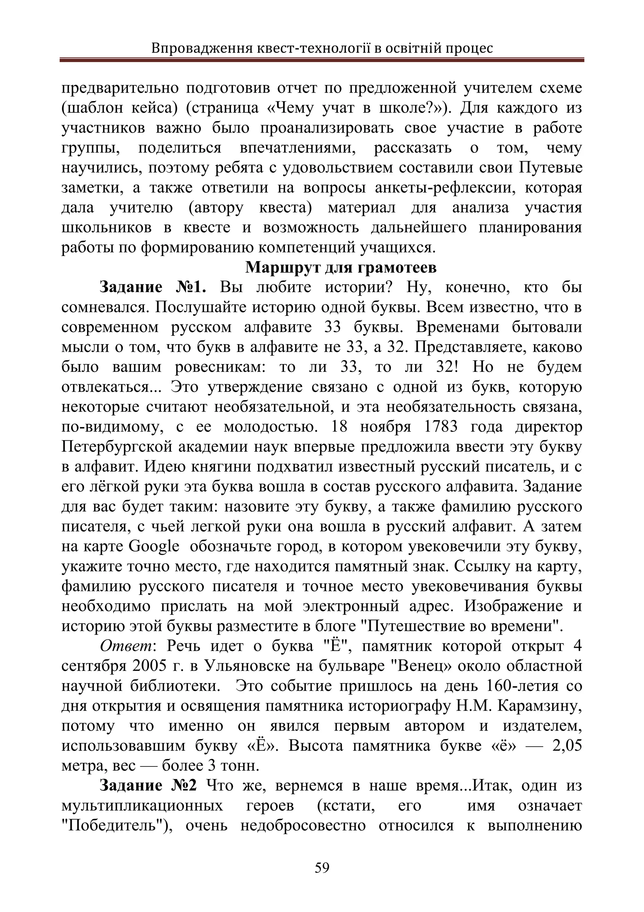 Впровадження квест-технології в освітній процес
59
предварительно подготовив отчет по предложенной учителем схеме
(шаблон кейса) (страница «Чему учат в школе?»). Для каждого из
участников важно было проанализировать свое участие в работе
группы, поделиться впечатлениями, рассказать о том, чему
научились, поэтому ребята с удовольствием составили свои Путевые
заметки, а также ответили на вопросы анкеты-рефлексии, которая
дала учителю (автору квеста) материал для анализа участия
школьников в квесте и возможность дальнейшего планирования
работы по формированию компетенций учащихся.
Маршрут для грамотеев
Задание №1. Вы любите истории? Ну, конечно, кто бы
сомневался. Послушайте историю одной буквы. Всем известно, что в
современном русском алфавите 33 буквы. Временами бытовали
мысли о том, что букв в алфавите не 33, а 32. Представляете, каково
было вашим ровесникам: то ли 33, то ли 32! Но не будем
отвлекаться... Это утверждение связано с одной из букв, которую
некоторые считают необязательной, и эта необязательность связана,
по-видимому, с ее молодостью. 18 ноября 1783 года директор
Петербургской академии наук впервые предложила ввести эту букву
в алфавит. Идею княгини подхватил известный русский писатель, и с
его лёгкой руки эта буква вошла в состав русского алфавита. Задание
для вас будет таким: назовите эту букву, а также фамилию русского
писателя, с чьей легкой руки она вошла в русский алфавит. А затем
на карте Google обозначьте город, в котором увековечили эту букву,
укажите точно место, где находится памятный знак. Ссылку на карту,
фамилию русского писателя и точное место увековечивания буквы
необходимо прислать на мой электронный адрес. Изображение и
историю этой буквы разместите в блоге "Путешествие во времени".
Ответ: Речь идет о буква "Ё", памятник которой открыт 4
сентября 2005 г. в Ульяновске на бульваре "Венец» около областной
научной библиотеки. Это событие пришлось на день 160-летия со
дня открытия и освящения памятника историографу Н.М. Карамзину,
потому что именно он явился первым автором и издателем,
использовавшим букву «Ё». Высота памятника букве «ё» — 2,05
метра, вес — более 3 тонн.
Задание №2 Что же, вернемся в наше время...Итак, один из
мультипликационных героев (кстати, его имя означает
"Победитель"), очень недобросовестно относился к выполнению
 