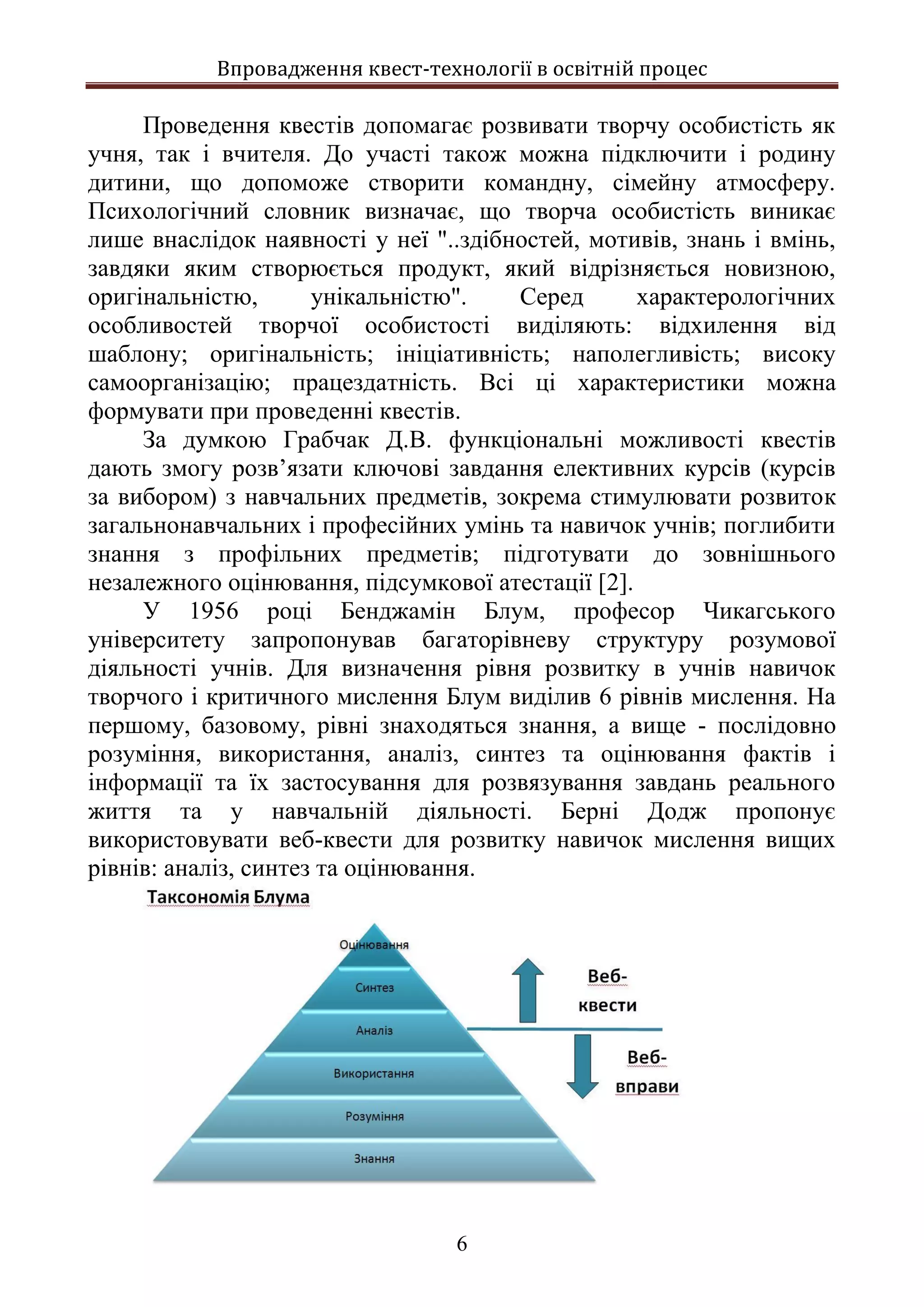 Впровадження квест-технології в освітній процес
6
Проведення квестів допомагає розвивати творчу особистість як
учня, так і вчителя. До участі також можна підключити і родину
дитини, що допоможе створити командну, сімейну атмосферу.
Психологічний словник визначає, що творча особистість виникає
лише внаслідок наявності у неї "..здібностей, мотивів, знань і вмінь,
завдяки яким створюється продукт, який відрізняється новизною,
оригінальністю, унікальністю". Серед характерологічних
особливостей творчої особистості виділяють: відхилення від
шаблону; оригінальність; ініціативність; наполегливість; високу
самоорганізацію; працездатність. Всі ці характеристики можна
формувати при проведенні квестів.
За думкою Грабчак Д.В. функціональні можливості квестів
дають змогу розв’язати ключові завдання елективних курсів (курсів
за вибором) з навчальних предметів, зокрема стимулювати розвиток
загальнонавчальних і професійних умінь та навичок учнів; поглибити
знання з профільних предметів; підготувати до зовнішнього
незалежного оцінювання, підсумкової атестації [2].
У 1956 році Бенджамін Блум, професор Чикагського
університету запропонував багаторівневу структуру розумової
діяльності учнів. Для визначення рівня розвитку в учнів навичок
творчого і критичного мислення Блум виділив 6 рівнів мислення. На
першому, базовому, рівні знаходяться знання, а вище - послідовно
розуміння, використання, аналіз, синтез та оцінювання фактів і
інформації та їх застосування для розвязування завдань реального
життя та у навчальній діяльності. Берні Додж пропонує
використовувати веб-квести для розвитку навичок мислення вищих
рівнів: аналіз, синтез та оцінювання.
 