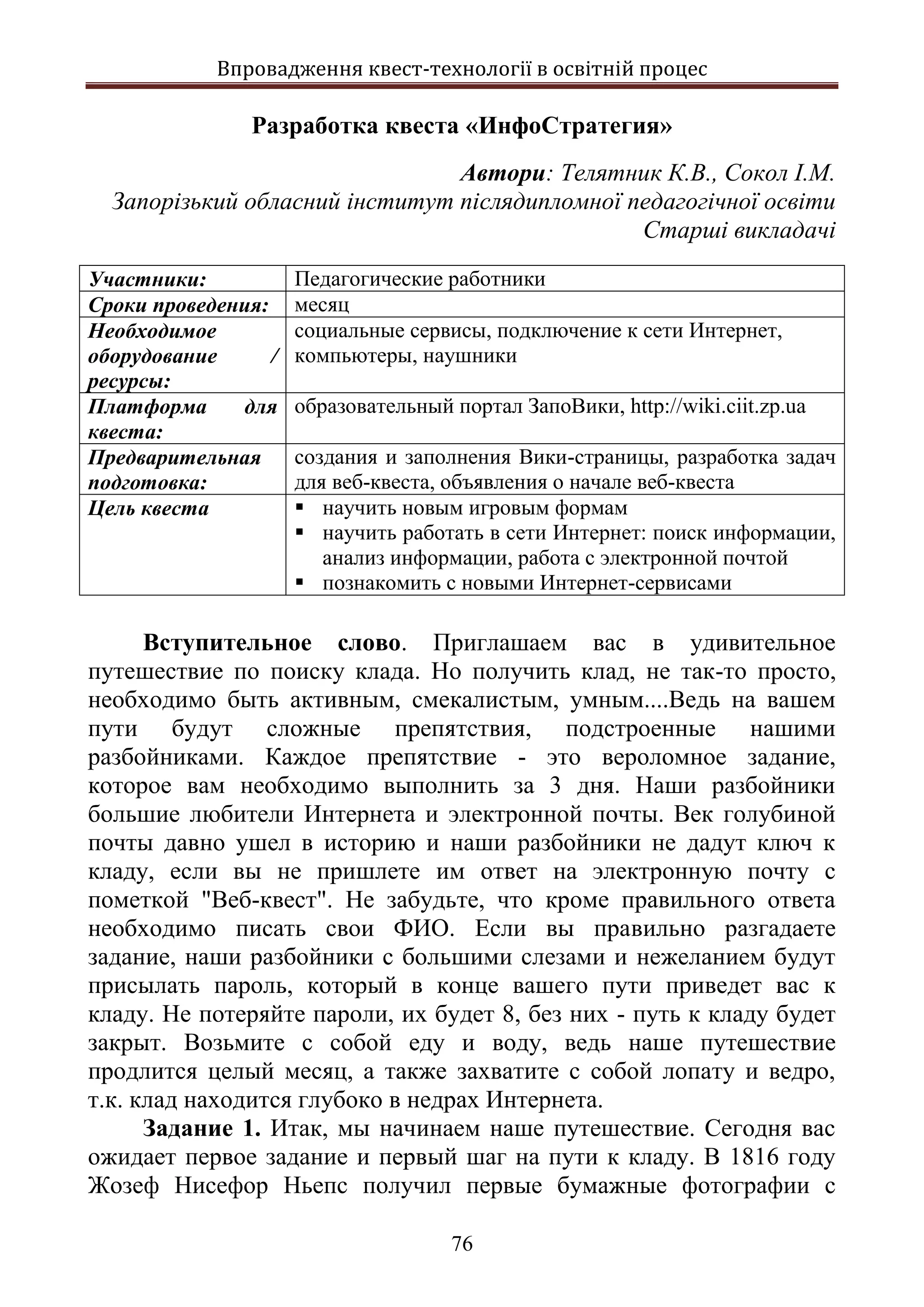 Впровадження квест-технології в освітній процес
76
Разработка квеста «ИнфоСтратегия»
Автори: Телятник К.В., Сокол І.М.
Запорізький обласний інститут післядипломної педагогічної освіти
Старші викладачі
Участники: Педагогические работники
Сроки проведения: месяц
Необходимое
оборудование /
ресурсы:
социальные сервисы, подключение к сети Интернет,
компьютеры, наушники
Платформа для
квеста:
образовательный портал ЗапоВики, http://wiki.ciit.zp.ua
Предварительная
подготовка:
создания и заполнения Вики-страницы, разработка задач
для веб-квеста, объявления о начале веб-квеста
Цель квеста  научить новым игровым формам
 научить работать в сети Интернет: поиск информации,
анализ информации, работа с электронной почтой
 познакомить с новыми Интернет-сервисами
Вступительное слово. Приглашаем вас в удивительное
путешествие по поиску клада. Но получить клад, не так-то просто,
необходимо быть активным, смекалистым, умным....Ведь на вашем
пути будут сложные препятствия, подстроенные нашими
разбойниками. Каждое препятствие - это вероломное задание,
которое вам необходимо выполнить за 3 дня. Наши разбойники
большие любители Интернета и электронной почты. Век голубиной
почты давно ушел в историю и наши разбойники не дадут ключ к
кладу, если вы не пришлете им ответ на электронную почту с
пометкой "Веб-квест". Не забудьте, что кроме правильного ответа
необходимо писать свои ФИО. Если вы правильно разгадаете
задание, наши разбойники с большими слезами и нежеланием будут
присылать пароль, который в конце вашего пути приведет вас к
кладу. Не потеряйте пароли, их будет 8, без них - путь к кладу будет
закрыт. Возьмите с собой еду и воду, ведь наше путешествие
продлится целый месяц, а также захватите с собой лопату и ведро,
т.к. клад находится глубоко в недрах Интернета.
Задание 1. Итак, мы начинаем наше путешествие. Сегодня вас
ожидает первое задание и первый шаг на пути к кладу. В 1816 году
Жозеф Нисефор Ньепс получил первые бумажные фотографии с
 