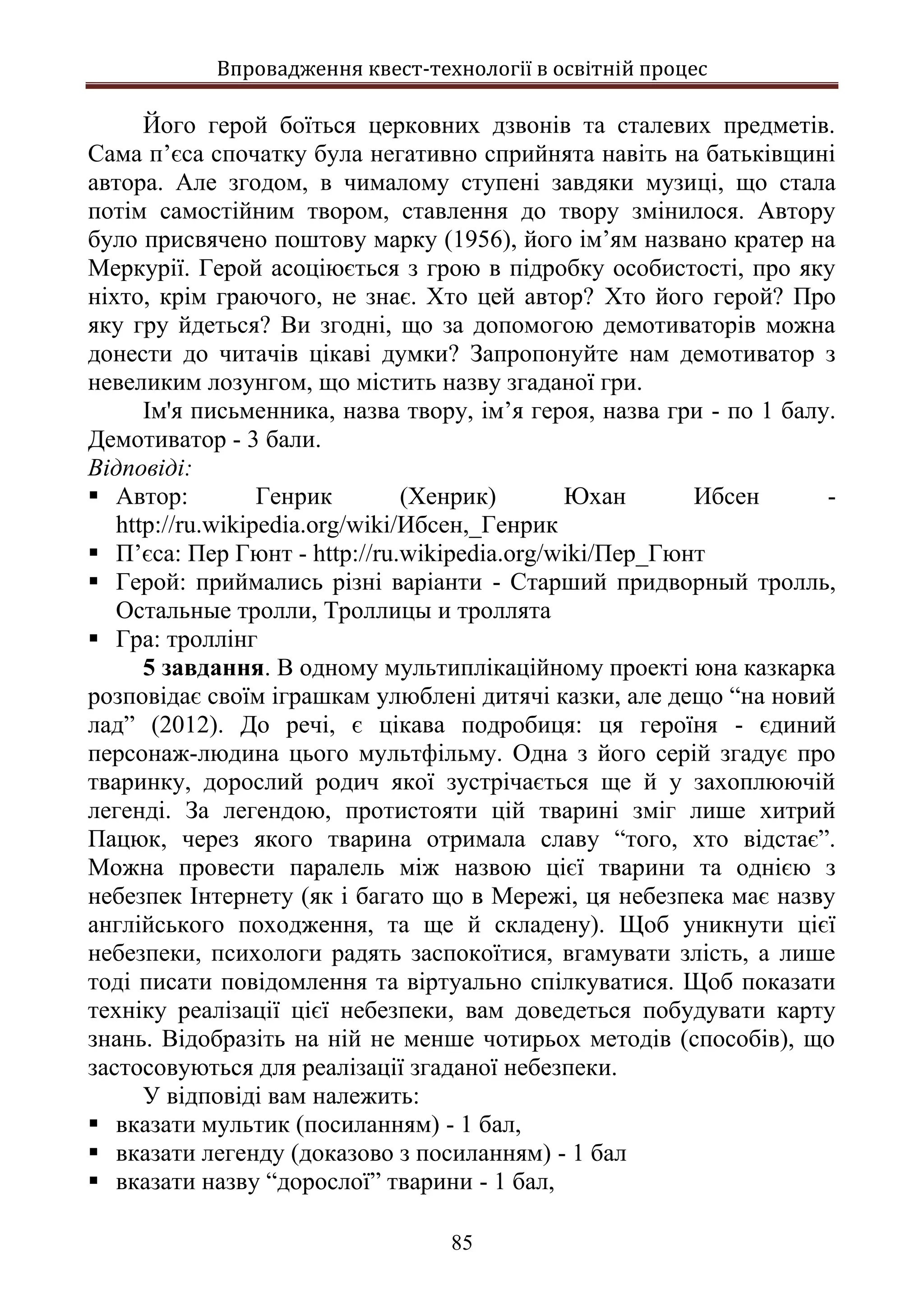 Впровадження квест-технології в освітній процес
85
Його герой боїться церковних дзвонів та сталевих предметів.
Сама п’єса спочатку була негативно сприйнята навіть на батьківщині
автора. Але згодом, в чималому ступені завдяки музиці, що стала
потім самостійним твором, ставлення до твору змінилося. Автору
було присвячено поштову марку (1956), його ім’ям названо кратер на
Меркурії. Герой асоціюється з грою в підробку особистості, про яку
ніхто, крім граючого, не знає. Хто цей автор? Хто його герой? Про
яку гру йдеться? Ви згодні, що за допомогою демотиваторів можна
донести до читачів цікаві думки? Запропонуйте нам демотиватор з
невеликим лозунгом, що містить назву згаданої гри.
Ім'я письменника, назва твору, ім’я героя, назва гри - по 1 балу.
Демотиватор - 3 бали.
Відповіді:
 Автор: Генрик (Хенрик) Юхан Ибсен -
http://ru.wikipedia.org/wiki/Ибсен,_Генрик
 П’єса: Пер Гюнт - http://ru.wikipedia.org/wiki/Пер_Гюнт
 Герой: приймались різні варіанти - Старший придворный тролль,
Остальные тролли, Троллицы и троллята
 Гра: троллінг
5 завдання. В одному мультиплікаційному проекті юна казкарка
розповідає своїм іграшкам улюблені дитячі казки, але дещо “на новий
лад” (2012). До речі, є цікава подробиця: ця героїня - єдиний
персонаж-людина цього мультфільму. Одна з його серій згадує про
тваринку, дорослий родич якої зустрічається ще й у захоплюючій
легенді. За легендою, протистояти цій тварині зміг лише хитрий
Пацюк, через якого тварина отримала славу “того, хто відстає”.
Можна провести паралель між назвою цієї тварини та однією з
небезпек Інтернету (як і багато що в Мережі, ця небезпека має назву
англійського походження, та ще й складену). Щоб уникнути цієї
небезпеки, психологи радять заспокоїтися, вгамувати злість, а лише
тоді писати повідомлення та віртуально спілкуватися. Щоб показати
техніку реалізації цієї небезпеки, вам доведеться побудувати карту
знань. Відобразіть на ній не менше чотирьох методів (способів), що
застосовуються для реалізації згаданої небезпеки.
У відповіді вам належить:
 вказати мультик (посиланням) - 1 бал,
 вказати легенду (доказово з посиланням) - 1 бал
 вказати назву “дорослої” тварини - 1 бал,
 