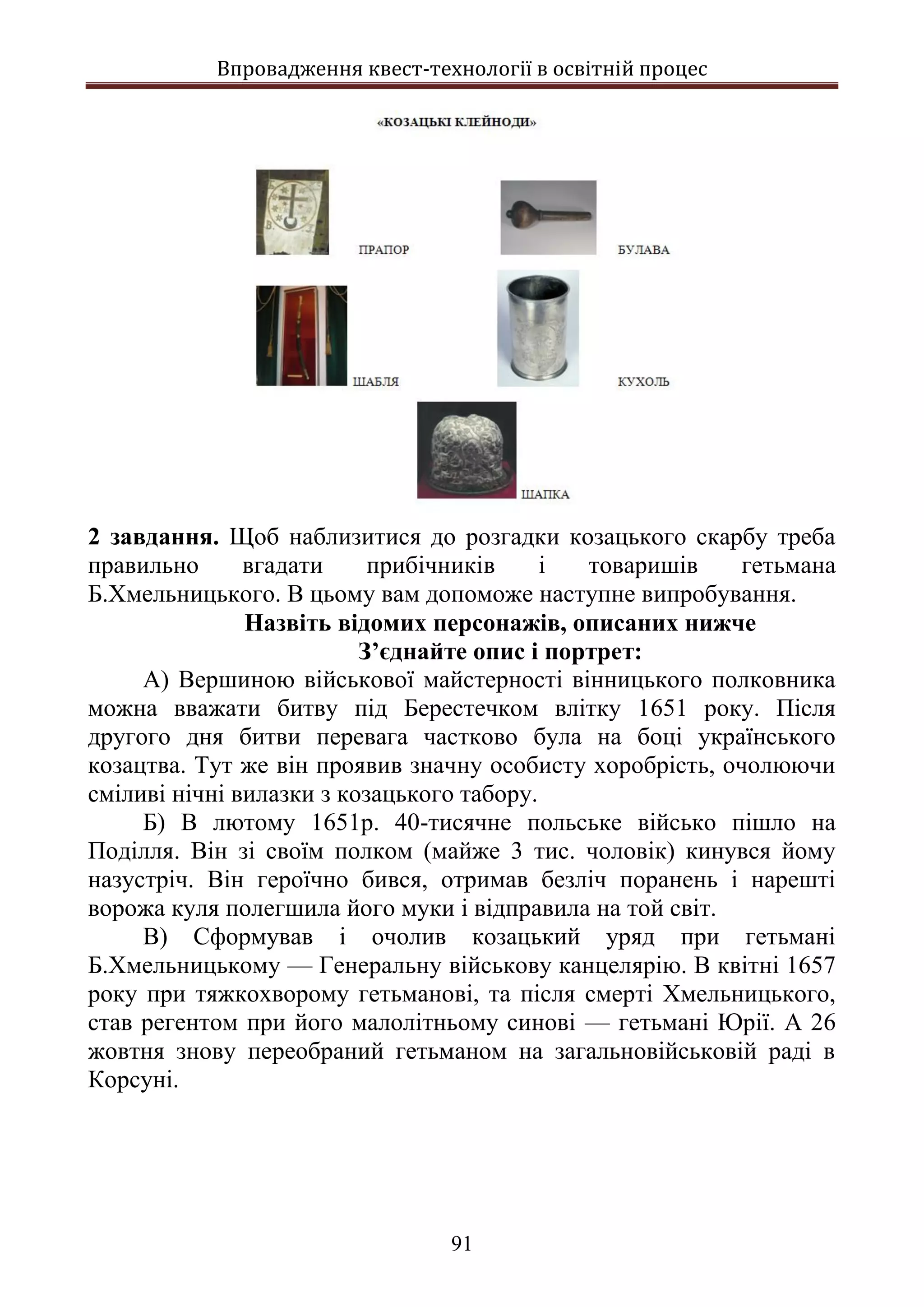 Впровадження квест-технології в освітній процес
91
2 завдання. Щоб наблизитися до розгадки козацького скарбу треба
правильно вгадати прибічників і товаришів гетьмана
Б.Хмельницького. В цьому вам допоможе наступне випробування.
Назвіть відомих персонажів, описаних нижче
З’єднайте опис і портрет:
А) Вершиною військової майстерності вінницького полковника
можна вважати битву під Берестечком влітку 1651 року. Після
другого дня битви перевага частково була на боці українського
козацтва. Тут же він проявив значну особисту хоробрість, очолюючи
сміливі нічні вилазки з козацького табору.
Б) В лютому 1651р. 40-тисячне польське військо пішло на
Поділля. Він зі своїм полком (майже 3 тис. чоловік) кинувся йому
назустріч. Він героїчно бився, отримав безліч поранень і нарешті
ворожа куля полегшила його муки і відправила на той світ.
В) Сформував і очолив козацький уряд при гетьмані
Б.Хмельницькому — Генеральну військову канцелярію. В квітні 1657
року при тяжкохворому гетьманові, та після смерті Хмельницького,
став регентом при його малолітньому синові — гетьмані Юрії. А 26
жовтня знову переобраний гетьманом на загальновійськовій раді в
Корсуні.
 