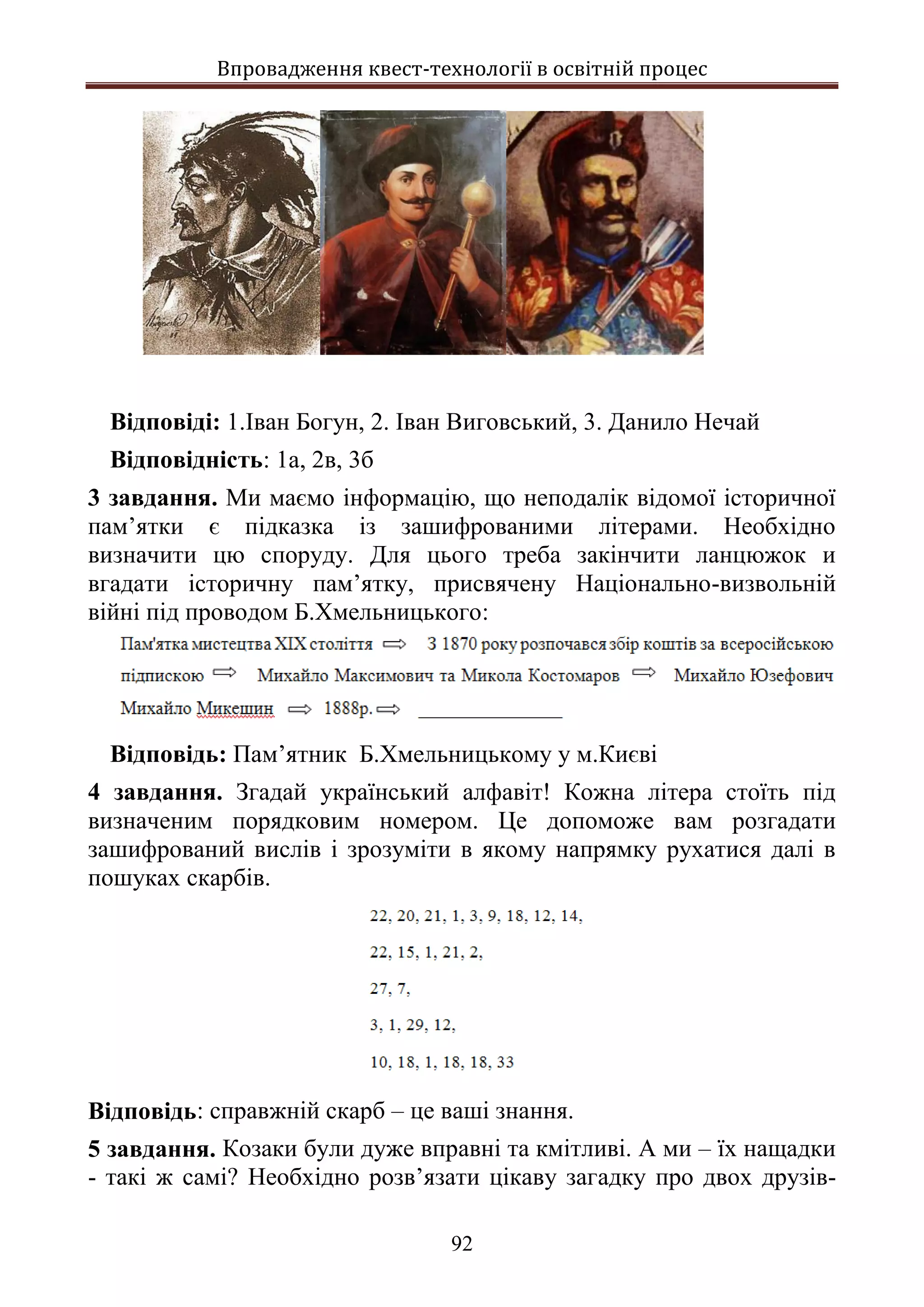 Впровадження квест-технології в освітній процес
92
Відповіді: 1.Іван Богун, 2. Іван Виговський, 3. Данило Нечай
Відповідність: 1а, 2в, 3б
3 завдання. Ми маємо інформацію, що неподалік відомої історичної
пам’ятки є підказка із зашифрованими літерами. Необхідно
визначити цю споруду. Для цього треба закінчити ланцюжок и
вгадати історичну пам’ятку, присвячену Національно-визвольній
війні під проводом Б.Хмельницького:
Відповідь: Пам’ятник Б.Хмельницькому у м.Києві
4 завдання. Згадай український алфавіт! Кожна літера стоїть під
визначеним порядковим номером. Це допоможе вам розгадати
зашифрований вислів і зрозуміти в якому напрямку рухатися далі в
пошуках скарбів.
Відповідь: справжній скарб – це ваші знання.
5 завдання. Козаки були дуже вправні та кмітливі. А ми – їх нащадки
- такі ж самі? Необхідно розв’язати цікаву загадку про двох друзів-
 