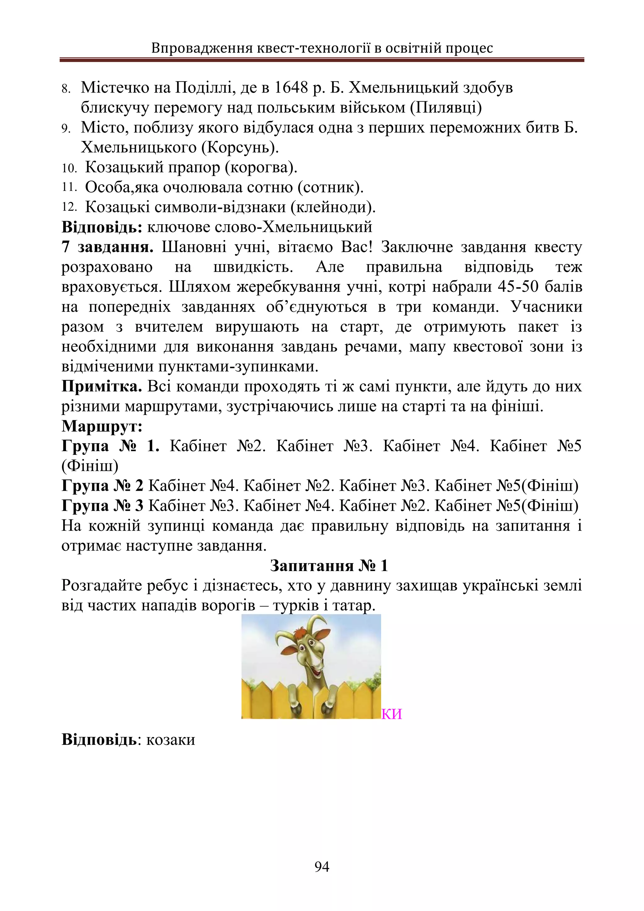 Впровадження квест-технології в освітній процес
94
8. Містечко на Поділлі, де в 1648 р. Б. Хмельницький здобув
блискучу перемогу над польським військом (Пилявці)
9. Місто, поблизу якого відбулася одна з перших переможних битв Б.
Хмельницького (Корсунь).
10. Козацький прапор (корогва).
11. Особа,яка очолювала сотню (сотник).
12. Козацькі символи-відзнаки (клейноди).
Відповідь: ключове слово-Хмельницький
7 завдання. Шановні учні, вітаємо Вас! Заключне завдання квесту
розраховано на швидкість. Але правильна відповідь теж
враховується. Шляхом жеребкування учні, котрі набрали 45-50 балів
на попередніх завданнях об’єднуються в три команди. Учасники
разом з вчителем вирушають на старт, де отримують пакет із
необхідними для виконання завдань речами, мапу квестової зони із
відміченими пунктами-зупинками.
Примітка. Всі команди проходять ті ж самі пункти, але йдуть до них
різними маршрутами, зустрічаючись лише на старті та на фініші.
Маршрут:
Група № 1. Кабінет №2. Кабінет №3. Кабінет №4. Кабінет №5
(Фініш)
Група № 2 Кабінет №4. Кабінет №2. Кабінет №3. Кабінет №5(Фініш)
Група № 3 Кабінет №3. Кабінет №4. Кабінет №2. Кабінет №5(Фініш)
На кожній зупинці команда дає правильну відповідь на запитання і
отримає наступне завдання.
Запитання № 1
Розгадайте ребус і дізнаєтесь, хто у давнину захищав українські землі
від частих нападів ворогів – турків і татар.
КИ
Відповідь: козаки
 
