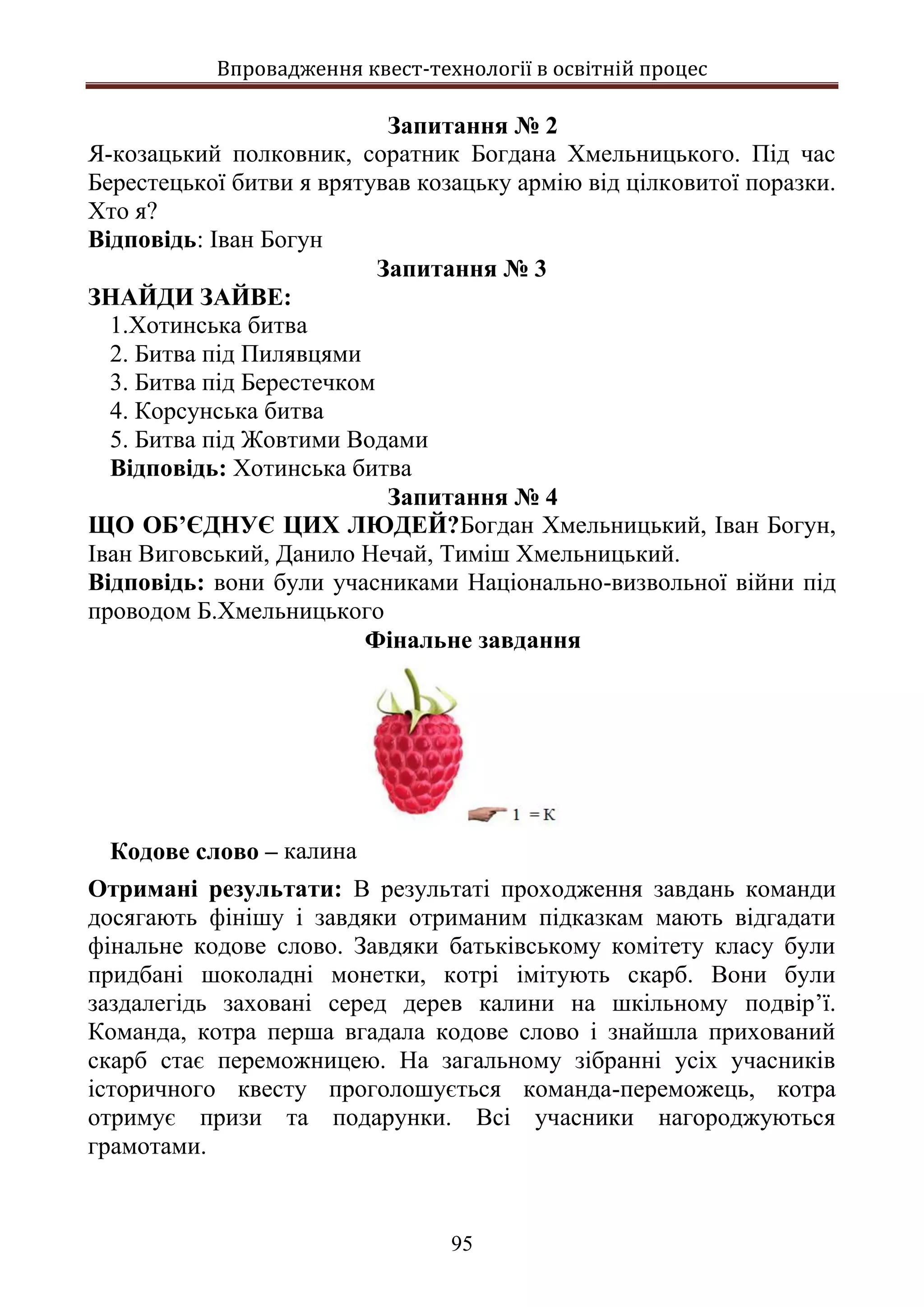 Впровадження квест-технології в освітній процес
95
Запитання № 2
Я-козацький полковник, соратник Богдана Хмельницького. Під час
Берестецької битви я врятував козацьку армію від цілковитої поразки.
Хто я?
Відповідь: Іван Богун
Запитання № 3
ЗНАЙДИ ЗАЙВЕ:
1.Хотинська битва
2. Битва під Пилявцями
3. Битва під Берестечком
4. Корсунська битва
5. Битва під Жовтими Водами
Відповідь: Хотинська битва
Запитання № 4
ЩО ОБ’ЄДНУЄ ЦИХ ЛЮДЕЙ?Богдан Хмельницький, Іван Богун,
Іван Виговський, Данило Нечай, Тиміш Хмельницький.
Відповідь: вони були учасниками Національно-визвольної війни під
проводом Б.Хмельницького
Фінальне завдання
Кодове слово – калина
Отримані результати: В результаті проходження завдань команди
досягають фінішу і завдяки отриманим підказкам мають відгадати
фінальне кодове слово. Завдяки батьківському комітету класу були
придбані шоколадні монетки, котрі імітують скарб. Вони були
заздалегідь заховані серед дерев калини на шкільному подвір’ї.
Команда, котра перша вгадала кодове слово і знайшла прихований
скарб стає переможницею. На загальному зібранні усіх учасників
історичного квесту проголошується команда-переможець, котра
отримує призи та подарунки. Всі учасники нагороджуються
грамотами.
 