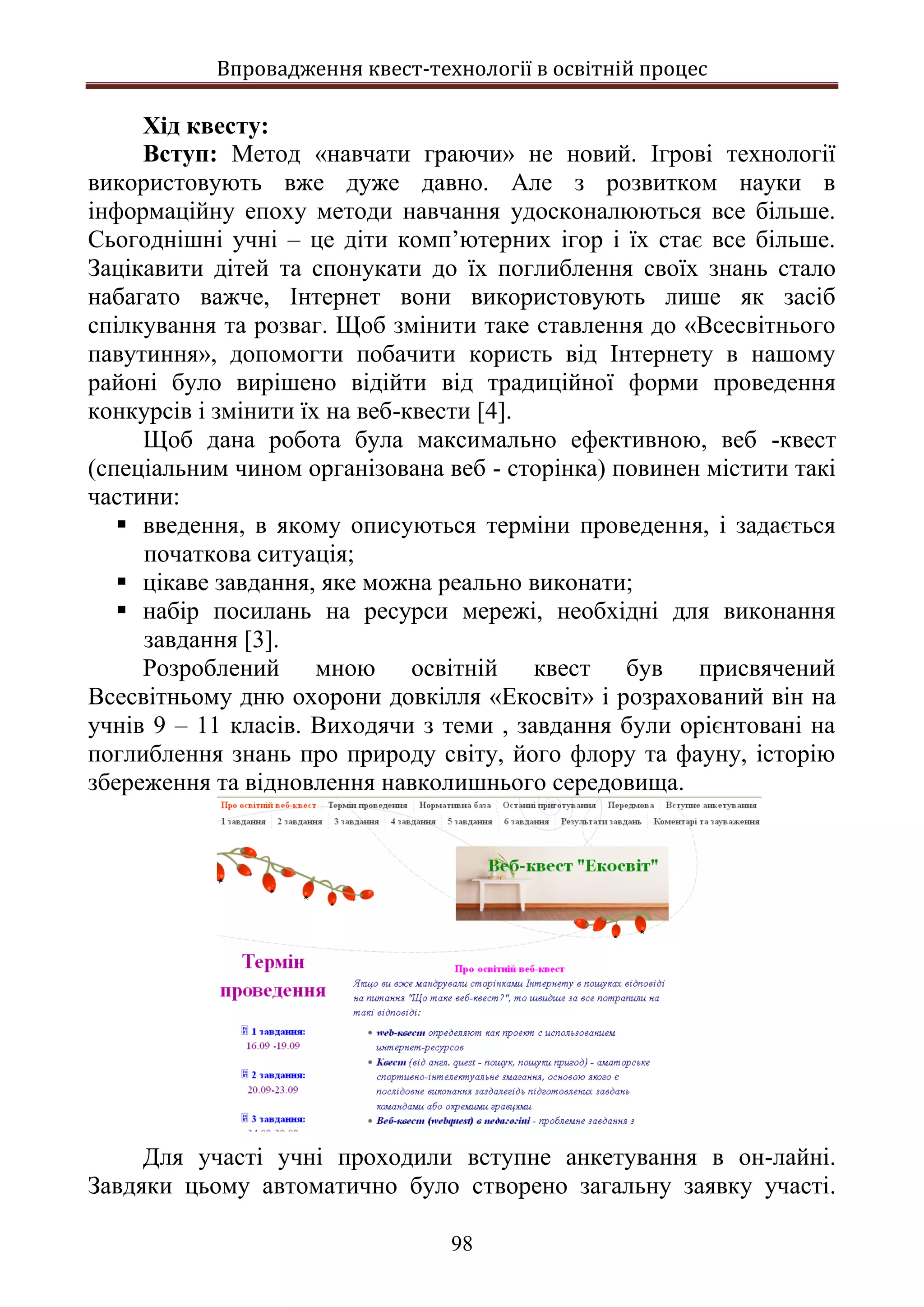 Впровадження квест-технології в освітній процес
98
Хід квесту:
Вступ: Метод «навчати граючи» не новий. Ігрові технології
використовують вже дуже давно. Але з розвитком науки в
інформаційну епоху методи навчання удосконалюються все більше.
Сьогоднішні учні – це діти комп’ютерних ігор і їх стає все більше.
Зацікавити дітей та спонукати до їх поглиблення своїх знань стало
набагато важче, Інтернет вони використовують лише як засіб
спілкування та розваг. Щоб змінити таке ставлення до «Всесвітнього
павутиння», допомогти побачити користь від Інтернету в нашому
районі було вирішено відійти від традиційної форми проведення
конкурсів і змінити їх на веб-квести [4].
Щоб дана робота була максимально ефективною, веб -квест
(спеціальним чином організована веб - сторінка) повинен містити такі
частини:
 введення, в якому описуються терміни проведення, і задається
початкова ситуація;
 цікаве завдання, яке можна реально виконати;
 набір посилань на ресурси мережі, необхідні для виконання
завдання [3].
Розроблений мною освітній квест був присвячений
Всесвітньому дню охорони довкілля «Екосвіт» і розрахований він на
учнів 9 – 11 класів. Виходячи з теми , завдання були орієнтовані на
поглиблення знань про природу світу, його флору та фауну, історію
збереження та відновлення навколишнього середовища.
Для участі учні проходили вступне анкетування в он-лайні.
Завдяки цьому автоматично було створено загальну заявку участі.
 