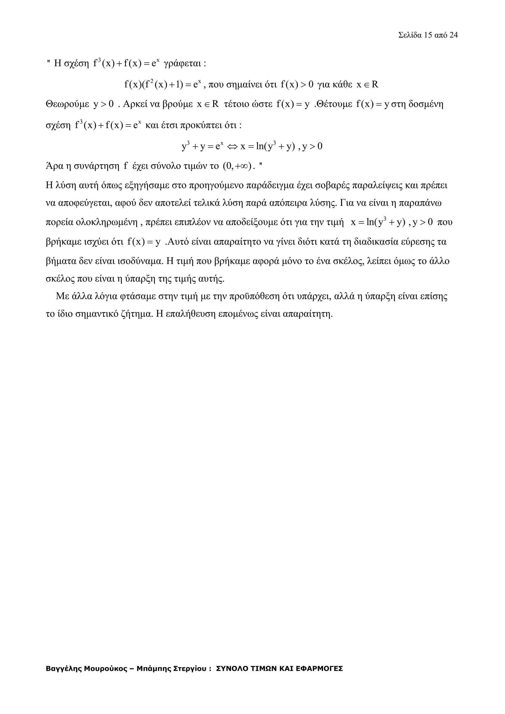 Σελίδα 15 από 24
Βαγγέλης Μουρούκος – Μπάμπης Στεργίου : ΣΥΝΟΛΟ ΤΙΜΩΝ ΚΑΙ ΕΦΑΡΜΟΓΕΣ
'' Η σχέση 3 x
f (x) f(x) e  γράφεται :
2 x
f(x)(f (x) 1) e  , που σημαίνει ότι f(x) 0 για κάθε x R
Θεωρούμε y 0 . Αρκεί να βρούμε x R τέτοιο ώστε f(x) y .Θέτουμε f(x) y στη δοσμένη
σχέση 3 x
f (x) f(x) e  και έτσι προκύπτει ότι :
3 x 3
y y e x ln(y y) , y 0     
Άρα η συνάρτηση f έχει σύνολο τιμών το (0, ) . ''
Η λύση αυτή όπως εξηγήσαμε στο προηγούμενο παράδειγμα έχει σοβαρές παραλείψεις και πρέπει
να αποφεύγεται, αφού δεν αποτελεί τελικά λύση παρά απόπειρα λύσης. Για να είναι η παραπάνω
πορεία ολοκληρωμένη , πρέπει επιπλέον να αποδείξουμε ότι για την τιμή 3
x ln(y y) , y 0   που
βρήκαμε ισχύει ότι f(x) y .Αυτό είναι απαραίτητο να γίνει διότι κατά τη διαδικασία εύρεσης τα
βήματα δεν είναι ισοδύναμα. Η τιμή που βρήκαμε αφορά μόνο το ένα σκέλος, λείπει όμως το άλλο
σκέλος που είναι η ύπαρξη της τιμής αυτής.
Με άλλα λόγια φτάσαμε στην τιμή με την προϋπόθεση ότι υπάρχει, αλλά η ύπαρξη είναι επίσης
το ίδιο σημαντικό ζήτημα. Η επαλήθευση επομένως είναι απαραίτητη.
 
