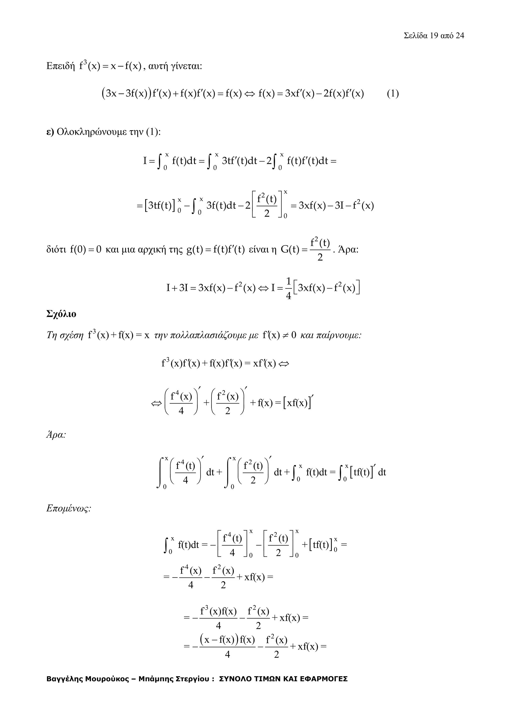 Σελίδα 19 από 24
Βαγγέλης Μουρούκος – Μπάμπης Στεργίου : ΣΥΝΟΛΟ ΤΙΜΩΝ ΚΑΙ ΕΦΑΡΜΟΓΕΣ
Επειδή 3
f (x) x f(x)  , αυτή γίνεται:
 3x 3f(x) f (x) f(x)f (x) f(x)       f(x) 3xf (x) 2f(x)f (x) (1)
ε) Ολοκληρώνουμε την (1):
x x x
0 0 0
I f(t)dt 3tf (t)dt 2 f(t)f (t)dt      
 
x
2
xx 2
0 0
0
f (t)
3tf(t) 3f(t)dt 2 3xf(x) 3I f (x)
2
 
      
 
διότι f(0) 0 και μια αρχική της g(t) f(t)f (t) είναι η
2
f (t)
G(t)
2
 . Άρα:
2 21
I 3I 3xf(x) f (x) I 3xf(x) f (x)
4
       
Σχόλιο
Τη σχέση 3
f (x) + f(x) = x την πολλαπλασιάζουμε με f (x) 0  και παίρνουμε:
3
f (x)f (x) + f(x)f (x) = xf (x)   
 
4 2
f (x) f (x)
+ + f(x) = xf(x)
4 2
   
   
   
 

Άρα:
 
x x
4 2
x x
0 0
0 0
f (t) f (t)
dt + dt + f(t)dt = tf(t) dt
4 2
   
   
   
 
  
 
 
 

Επομένως:
 
x x
4 2
x x
00
0 0
4 2
f (t) f (t)
f(t)dt = + tf(t) =
4 2
f (x) f (x)
= + xf(x) =
4 2
   
   
     
 
 
3 2
2
f (x)f(x) f (x)
= + xf(x) =
4 2
x f(x) f(x) f (x)
= + xf(x) =
4 2
 

 
 