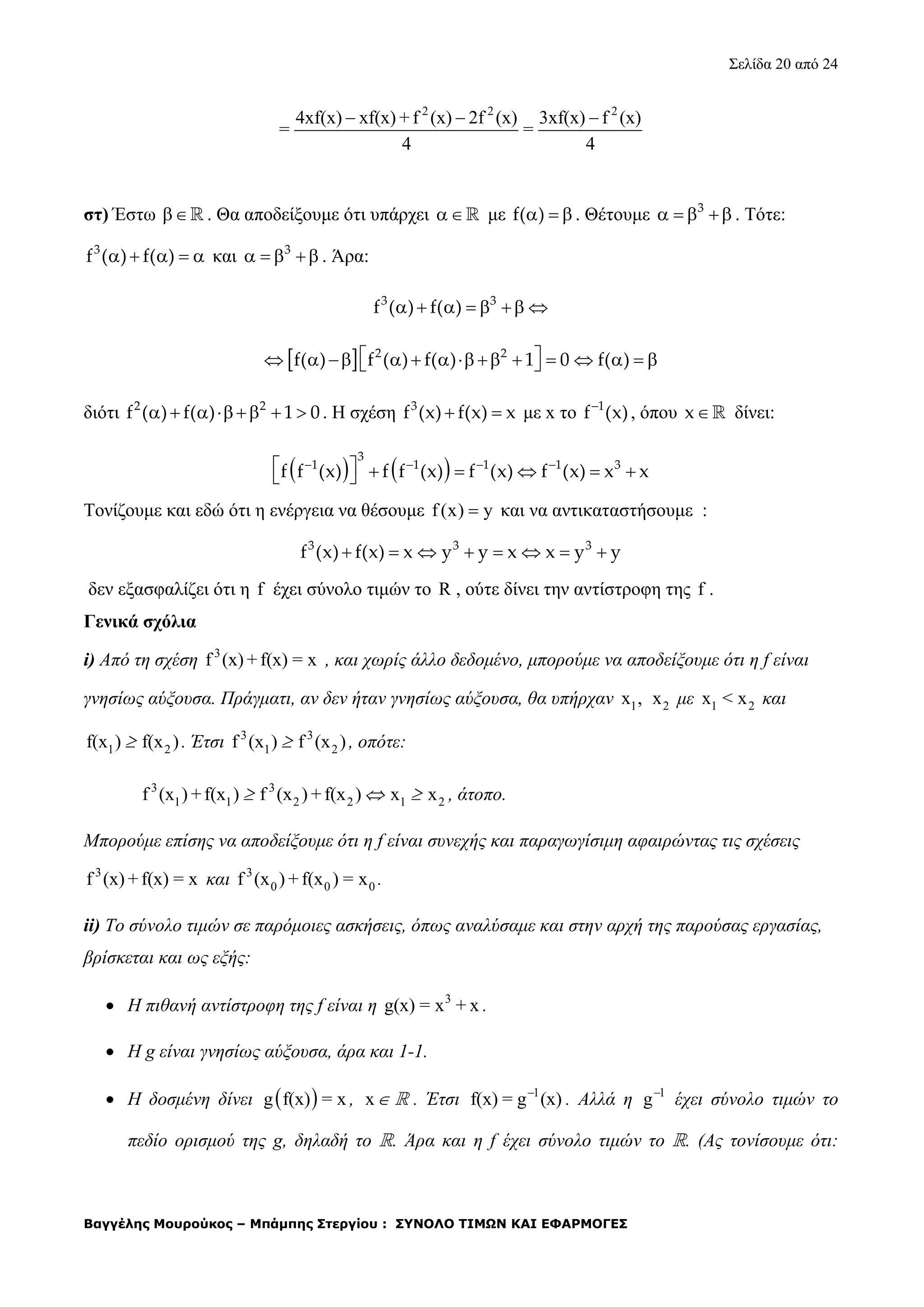 Σελίδα 20 από 24
Βαγγέλης Μουρούκος – Μπάμπης Στεργίου : ΣΥΝΟΛΟ ΤΙΜΩΝ ΚΑΙ ΕΦΑΡΜΟΓΕΣ
2 2 2
4xf(x) xf(x) + f (x) 2f (x) 3xf(x) f (x)
= =
4 4
  
στ) Έστω  . Θα αποδείξουμε ότι υπάρχει  με f( )   . Θέτουμε 3
    . Τότε:
3
f ( ) f( )     και 3
    . Άρα:
3 3
f ( ) f( )      
  2 2
f( ) f ( ) f( ) 1 0 f( )               
διότι 2 2
f ( ) f( ) 1 0      . Η σχέση 3
f (x) f(x) x  με x το 1
f (x)
, όπου x δίνει:
   
3
1 1 1 1 3
f f (x) f f (x) f (x) f (x) x x          
Τονίζουμε και εδώ ότι η ενέργεια να θέσουμε f(x) y και να αντικαταστήσουμε :
       3 3 3
f (x) f(x) x y y x x y y
δεν εξασφαλίζει ότι η f έχει σύνολο τιμών το R , ούτε δίνει την αντίστροφη της f .
Γενικά σχόλια
i) Από τη σχέση 3
f (x) + f(x) = x , και χωρίς άλλο δεδομένο, μπορούμε να αποδείξουμε ότι η f είναι
γνησίως αύξουσα. Πράγματι, αν δεν ήταν γνησίως αύξουσα, θα υπήρχαν 1x , 2x με 1 2x < x και
1 2f(x ) f(x ) . Έτσι 3 3
1 2f (x ) f (x ) , οπότε:
3 3
1 1 2 2 1 2f (x ) +f(x ) f (x ) + f(x ) x x   , άτοπο.
Μπορούμε επίσης να αποδείξουμε ότι η f είναι συνεχής και παραγωγίσιμη αφαιρώντας τις σχέσεις
3
f (x) + f(x) = x και 3
0 0 0f (x ) + f(x ) = x .
ii) Το σύνολο τιμών σε παρόμοιες ασκήσεις, όπως αναλύσαμε και στην αρχή της παρούσας εργασίας,
βρίσκεται και ως εξής:
 Η πιθανή αντίστροφη της f είναι η 3
g(x) = x + x .
 Η g είναι γνησίως αύξουσα, άρα και 1-1.
 Η δοσμένη δίνει  g f(x) = x , x  . Έτσι 1
f(x) = g (x)
. Αλλά η 1
g
έχει σύνολο τιμών το
πεδίο ορισμού της g, δηλαδή το . Άρα και η f έχει σύνολο τιμών το . (Ας τονίσουμε ότι:
 