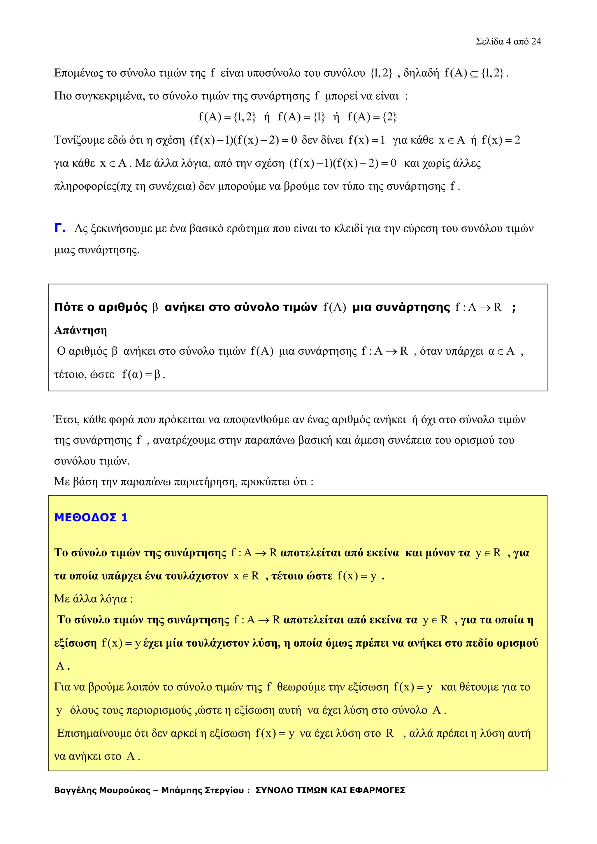 Σελίδα 4 από 24
Βαγγέλης Μουρούκος – Μπάμπης Στεργίου : ΣΥΝΟΛΟ ΤΙΜΩΝ ΚΑΙ ΕΦΑΡΜΟΓΕΣ
Επομένως το σύνολο τιμών της f είναι υποσύνολο του συνόλου {1,2} , δηλαδή f(A) {1,2} .
Πιο συγκεκριμένα, το σύνολο τιμών της συνάρτησης f μπορεί να είναι :
f(A) {1,2} ή f(A) {1} ή f(A) {2}
Τονίζουμε εδώ ότι η σχέση (f(x) 1)(f (x) 2) 0   δεν δίνει f(x) 1 για κάθε x A ή f(x) 2
για κάθε x A . Με άλλα λόγια, από την σχέση (f(x) 1)(f (x) 2) 0   και χωρίς άλλες
πληροφορίες(πχ τη συνέχεια) δεν μπορούμε να βρούμε τον τύπο της συνάρτησης f .
Γ. Ας ξεκινήσουμε με ένα βασικό ερώτημα που είναι το κλειδί για την εύρεση του συνόλου τιμών
μιας συνάρτησης.
Πότε ο αριθμός β ανήκει στο σύνολο τιμών f(A) μια συνάρτησης f : A R ;
Απάντηση
Ο αριθμός β ανήκει στο σύνολο τιμών f(A) μια συνάρτησης f : A R , όταν υπάρχει α Α ,
τέτοιο, ώστε f(α) β .
Έτσι, κάθε φορά που πρόκειται να αποφανθούμε αν ένας αριθμός ανήκει ή όχι στο σύνολο τιμών
της συνάρτησης f , ανατρέχουμε στην παραπάνω βασική και άμεση συνέπεια του ορισμού του
συνόλου τιμών.
Με βάση την παραπάνω παρατήρηση, προκύπτει ότι :
ΜΕΘΟΔΟΣ 1
Το σύνολο τιμών της συνάρτησης f : A R αποτελείται από εκείνα και μόνον τα y R , για
τα οποία υπάρχει ένα τουλάχιστον x R , τέτοιο ώστε f(x) y .
Με άλλα λόγια :
Το σύνολο τιμών της συνάρτησης f : A R αποτελείται από εκείνα τα y R , για τα οποία η
εξίσωση f(x) y έχει μία τουλάχιστον λύση, η οποία όμως πρέπει να ανήκει στο πεδίο ορισμού
A .
Για να βρούμε λοιπόν το σύνολο τιμών της f θεωρούμε την εξίσωση f(x) y και θέτουμε για το
y όλους τους περιορισμούς ,ώστε η εξίσωση αυτή να έχει λύση στο σύνολο A .
Επισημαίνουμε ότι δεν αρκεί η εξίσωση f(x) y να έχει λύση στο R , αλλά πρέπει η λύση αυτή
να ανήκει στο A .
 