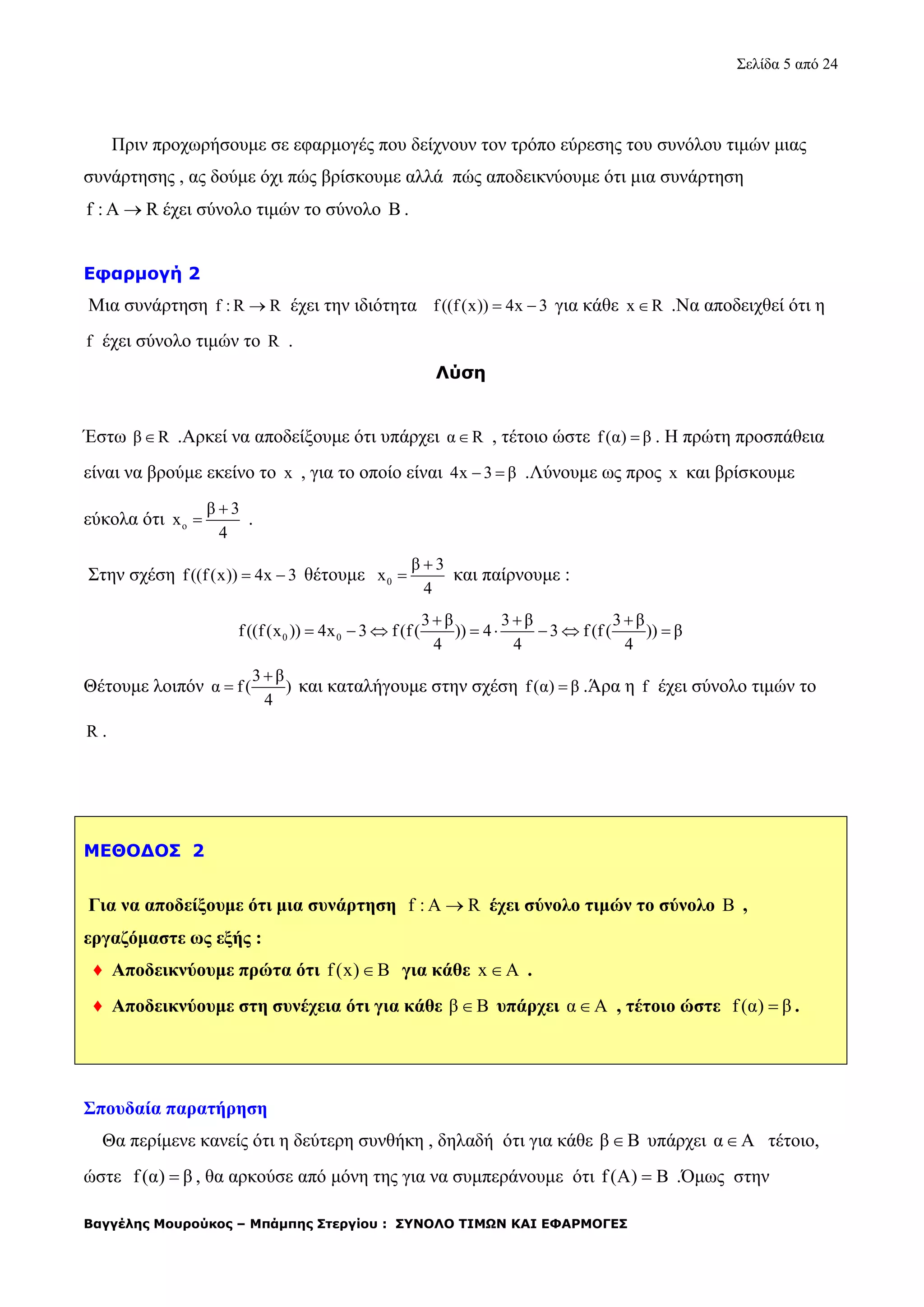 Σελίδα 5 από 24
Βαγγέλης Μουρούκος – Μπάμπης Στεργίου : ΣΥΝΟΛΟ ΤΙΜΩΝ ΚΑΙ ΕΦΑΡΜΟΓΕΣ
Πριν προχωρήσουμε σε εφαρμογές που δείχνουν τον τρόπο εύρεσης του συνόλου τιμών μιας
συνάρτησης , ας δούμε όχι πώς βρίσκουμε αλλά πώς αποδεικνύουμε ότι μια συνάρτηση
f : A R έχει σύνολο τιμών το σύνολο B .
Εφαρμογή 2
Μια συνάρτηση f : R R έχει την ιδιότητα f((f(x)) 4x 3  για κάθε x R .Να αποδειχθεί ότι η
f έχει σύνολο τιμών το R .
Λύση
Έστω β R .Αρκεί να αποδείξουμε ότι υπάρχει α R , τέτοιο ώστε f(α) β . Η πρώτη προσπάθεια
είναι να βρούμε εκείνο το x , για το οποίο είναι 4x 3 β  .Λύνουμε ως προς x και βρίσκουμε
εύκολα ότι ο
β 3
x
4

 .
Στην σχέση f((f(x)) 4x 3  θέτουμε 0
β 3
x
4

 και παίρνουμε :
0 0
3 β 3 β 3 β
f((f(x )) 4x 3 f(f( )) 4 3 f (f ( )) β
4 4 4
  
       
Θέτουμε λοιπόν
3 β
α f( )
4

 και καταλήγουμε στην σχέση f(α) β .Άρα η f έχει σύνολο τιμών το
R .
ΜΕΘΟΔΟΣ 2
Για να αποδείξουμε ότι μια συνάρτηση f : A R έχει σύνολο τιμών το σύνολο B ,
εργαζόμαστε ως εξής :
♦ Αποδεικνύουμε πρώτα ότι f(x) B για κάθε x A .
♦ Αποδεικνύουμε στη συνέχεια ότι για κάθε β B υπάρχει α Α , τέτοιο ώστε f(α) β .
Σπουδαία παρατήρηση
Θα περίμενε κανείς ότι η δεύτερη συνθήκη , δηλαδή ότι για κάθε β B υπάρχει α Α τέτοιο,
ώστε f(α) β , θα αρκούσε από μόνη της για να συμπεράνουμε ότι f(A) B .Όμως στην
 