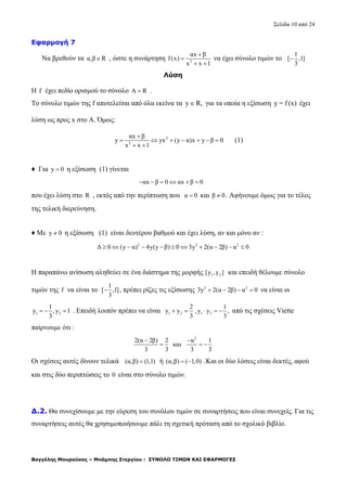 Σελίδα 10 από 24
Βαγγέλης Μουρούκος – Μπάμπης Στεργίου : ΣΥΝΟΛΟ ΤΙΜΩΝ ΚΑΙ ΕΦΑΡΜΟΓΕΣ
Εφαρμογή 7
Να βρεθούν τα α,β R , ώστε η συνάρτηση 2
αx β
f(x)
x x 1


 
να έχει σύνολο τιμών το
1
[ ,1]
3

Λύση
Η f έχει πεδίο ορισμού το σύνολο A R .
Το σύνολο τιμών της f αποτελείται από όλα εκείνα τα y R, για τα οποία η εξίσωση y = f (x) έχει
λύση ως προς x στο Α. Όμως:
2
2
αx β
y yx (y α)x y β 0
x x 1

      
 
(1)
♦ Για y 0 η εξίσωση (1) γίνεται
αx β 0 αx β 0     
που έχει λύση στο R , εκτός από την περίπτωση που α 0 και β 0 . Αφήνουμε όμως για το τέλος
της τελική διερεύνηση.
♦ Με y 0 η εξίσωση (1) είναι δευτέρου βαθμού και έχει λύση, αν και μόνο αν :
2 2 2
Δ 0 (y α) 4y(y β) 0 3y 2(α 2β) α 0          
Η παραπάνω ανίσωση αληθεύει σε ένα διάστημα της μορφής 1 2[y ,y ] και επειδή θέλουμε σύνολο
τιμών της f να είναι το
1
[ ,1]
3
 , πρέπει ρίζες τις εξίσωσης 2 2
3y 2(α 2β) α 0    να είναι οι
1 2
1
y ,y 1
3
   . Επειδή λοιπόν πρέπει να είναι 1 2 1 2
2 1
y y ,y y ,
3 3
     από τις σχέσεις Viette
παίρνουμε ότι :
2
2(α 2β) 2 α 1
και
3 3 3 3
 
  
Οι σχέσεις αυτές δίνουν τελικά (α,β) (1,1) ή (α,β) ( 1,0)  .Και οι δύο λύσεις είναι δεκτές, αφού
και στις δύο περιπτώσεις το 0 είναι στο σύνολο τιμών.
Δ.2. Θα συνεχίσουμε με την εύρεση του συνόλου τιμών σε συναρτήσεις που είναι συνεχείς. Για τις
συναρτήσεις αυτές θα χρησιμοποιήσουμε πάλι τη σχετική πρόταση από το σχολικό βιβλίο.
 