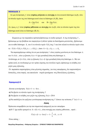 Σελίδα 11 από 24
Βαγγέλης Μουρούκος – Μπάμπης Στεργίου : ΣΥΝΟΛΟ ΤΙΜΩΝ ΚΑΙ ΕΦΑΡΜΟΓΕΣ
ΜΕΘΟΔΟΣ 3
Aν μια συνάρτηση f είναι γνησίως αύξουσα και συνεχής σε ένα ανοικτό διάστημα (α,β), τότε
το σύνολο τιμών της στο διάστημα αυτό είναι το διάστημα (Α,Β) , όπου
x α
Α lim f(x)

 και
x β
B lim f(x)

 .
Αν, όμως, η f είναι γνησίως φθίνουσα και συνεχής στο (α,β), τότε το σύνολο τιμών της στο
διάστημα αυτό είναι το διάστημα (B,A) .
Σύμφωνα με την παραπάνω πρόταση βρίσκουμε το πεδίο ορισμού Α της συνάρτησης f ,
βρίσκουμε με την βοήθεια των παραγώγων ή άλλον τρόπο τα διαστήματα μονοτονίας , βρίσκουμε
για το κάθε διάστημα iΔ του Α το σύνολο τιμών if(Δ ) της f και έτσι τελικά το σύνολο τιμών είναι
το : 1 2 κf(A) f(Δ ) f(Δ ) ... f(Δ )    , όπου 1 2 κA Δ Δ ... Δ   
Να παρατηρήσουμε επίσης ότι αν μια συνάρτηση f είναι γνησίως μονότονη σε ένα διάστημα Δ
και 0 f(Δ) , τότε η εξίσωση f(x) 0 έχει μοναδική λύση στη διάστημα Δ .
Αντίστοιχα, αν β f(Δ) , τότε η εξίσωση f(x) β έχει μοναδική λύση στη διάστημα Δ . Με τον
τρόπο αυτό, σε συνδυασμό με τον τρόπο εύρεσης του συνόλου τιμών, βρίσκουμε το πλήθος των
ριζών μιας εξίσωσης.
Οι παραπάνω παρατηρήσεις είναι μέγιστης σημασίας για τους υποψήφιους, δεν παρουσιάζουν
δυσκολίες, είναι σαφείς και αποτελούν συχνά ερωτήματα στις Πανελλήνιες εξετάσεις.
Εφαρμογή 8
Δίνεται η συνάρτηση f(x) 1 x ln x   .
α) Να βρείτε το σύνολο τιμών της συνάρτησης f
β) Να βρείτε το πλήθος των ριζών της εξίσωσης f(x) 2016
γ) Να αποδείξετε ότι ορίζεται η αντίστροφη συνάρτηση της f λύσετε την ανίσωση 1
f (x) 1 x
 
Λύση
Πρόκειται αναμφίβολα για την πιο σημαντική εφαρμογή για τον υποψήφιο.
α) Η f έχει πεδίο ορισμού το A (0, )  , είναι συνεχής και γνησίως φθίνουσα , αφού :
1
f '(x) (1 x ln x)' 1 0
x
       , x 0
Είναι επίσης :
 