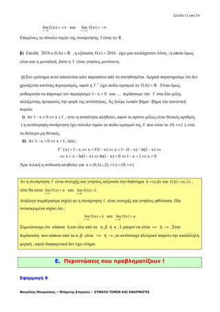 Σελίδα 12 από 24
Βαγγέλης Μουρούκος – Μπάμπης Στεργίου : ΣΥΝΟΛΟ ΤΙΜΩΝ ΚΑΙ ΕΦΑΡΜΟΓΕΣ
x 0
limf(x)

  και
x
lim f(x)

 
Επομένως το σύνολο τιμών της συνάρτησης f είναι το R .
β) Επειδή 2016 f (A) R  , η εξίσωση f(x) 2016 έχει μία τουλάχιστον λύση , η οποία όμως
είναι και η μοναδική ,διότι η f είναι γνησίως μονότονη.
γ) Στο ερώτημα αυτό απαιτείται κάτι παραπάνω από τα συνηθισμένα. Αρχικά παρατηρούμε ότι δεν
χρειάζεται κανένας περιορισμός, αφού η 1
f 
έχει πεδίο ορισμού το f(A) R . Είναι όμως
αυθαιρεσία να πάρουμε τον περιορισμό 1 x 0  και … περάσουμε την f στα δύο μέλη,
αλλάζοντας προφανώς την φορά της ανισότητας. Ας δούμε λοιπόν βήμα –βήμα την κανονική
πορεία:
i) Αν 1 x 0 x 1    , τότε η ανισότητα αληθεύει, αφού το πρώτο μέλος είναι θετικός αριθμός
( η αντίστροφη συνάρτηση έχει σύνολο τιμών το πεδίο ορισμού της f που είναι το (0, ) ), ενώ
το δεύτερο μη θετικός.
ii) Αν 1 x 0 x 1    , τότε :
1
f (x) 1 x x f (1 x) x 1 (1 x) ln(1 x)
x x ln(1 x) ln(1 x) 0 1 x 1 x 0

           
           
Άρα τελική η ανίσωση αληθεύει για x (0,1) [1, ) (0, )    
Αν η συνάρτηση f είναι συνεχής και γνησίως αύξουσα στο διάστημα Δ (α,β) και f(Δ) (κ,λ) ,
τότε θα είναι
x α
lim f (x) κ

 και
x β
lim f (x) λ


Ανάλογο συμπέρασμα ισχύει αν η συνάρτηση f είναι συνεχής και γνησίως φθίνουσα. Πιο
συγκεκριμένα ισχύει ότι :
x α
lim f(x) λ

 και
x β
lim f (x) κ


Σημειώνουμε ότι κάποια ή και όλα από τα α ,β ή κ , λ μπορεί να είναι  ή  . Στην
περίπτωση που κάποιο από τα α ,β είναι  ή  ,το αντίστοιχο πλευρικό παίρνει την κατάλληλη
μορφή , αφού διαφορετικά δεν έχει νόημα.
E. Περιπτώσεις που προβληματίζουν !
Εφαρμογή 9
 