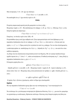 Σελίδα 13 από 24
Βαγγέλης Μουρούκος – Μπάμπης Στεργίου : ΣΥΝΟΛΟ ΤΙΜΩΝ ΚΑΙ ΕΦΑΡΜΟΓΕΣ
Μια συνάρτηση f : R R έχει την ιδιότητα :
3
f (x) f(x) x 1   για κάθε x R .
Να αποδειχθεί ότι η f έχει σύνολο τιμών το R .
Λύση
Η πρώτη επιφανειακή προσέγγιση θα μπορούσε να είναι η εξής :
Θεωρούμε τυχαίο y R . Θα αποδείξουμε ότι υπάρχει x R με f(x) y .Θέτουμε f(x) y στη
δοσμένη σχέση και παίρνουμε :
3 3 3
f (x) f (x) x 1 y y x 1 x y y 1          
Επομένως το σύνολο τιμών είναι f(R) R
Η προσπάθεια όμως αυτή έχει σοβαρά κενά. Στην πραγματικότητα αυτό που βρήκαμε με την
παραπάνω διαδικασία είναι ότι αν υπάρχει x R με f(x) y , τότε αυτό το x δίνεται από την
σχέση 3
x y y 1   . Όμως κανείς δεν εγγυάται ότι αυτό το χ υπάρχει. Για να είναι ολοκληρωμένη
η απάντηση πρέπει να αποδείξουμε ότι f(x) y , δηλαδή ότι 3
f(y y 1) y   και αυτό δεν είναι
καθόλου προφανές.
Ας δούμε την πιο κλασική πια αντιμετώπιση αυτού του θέματος. Με τον ορισμό αποδεικνύουμε
σχεδόν άμεσα ότι η f είναι 1 1 , οπότε αντιστρέφεται. Η πιθανή αντίστροφη της f , όπως έδειξε η
παραπάνω διαδικασία είναι η 3
g(x) x x 1   .
Η δοσμένη σχέση δίνει ότι :
3
g(f (x)) f (x) f (x) 1 x 1 1 x      
δηλαδή g(f(x)) x για κάθε x R . Θεωρούμε λοιπόν τυχαίο β R .Αρκεί να βρούμε α R ,
τέτοιο ώστε f(α) β . Θεωρούμε όπως είναι φυσιολογικό τον αριθμό α g(β) . Επειδή g(f(x)) x ,
είναι :
g:1 1
α g(β) g(f(α)) g(β) f(α) β

    
Η σχέση f(α) β είναι η ζητούμενη, οπότε το θέμα έχει ολοκληρωθεί.
Σχόλιο
Με την παραπάνω διαδικασία έχουμε βρει και την αντίστροφη της f και συγκεκριμένα ότι
1 3
f (x) x x 1,x R
   
Να τονίσουμε ότι η αντίστροφη συνάρτηση δεν βρίσκεται θέτοντας f(x) y , μια και δεν μπορούμε
να εργαστούμε με ισοδυναμίες. Βρίσκεται καλύτερα θέτοντας στην δοσμένη σχέση στη θέση του
 