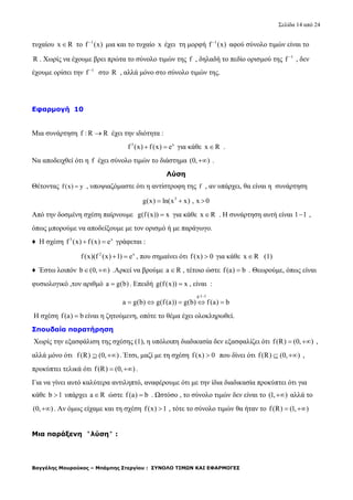 Σελίδα 14 από 24
Βαγγέλης Μουρούκος – Μπάμπης Στεργίου : ΣΥΝΟΛΟ ΤΙΜΩΝ ΚΑΙ ΕΦΑΡΜΟΓΕΣ
τυχαίου x R το 1
f (x)
μια και το τυχαίο x έχει τη μορφή 1
f (x)
αφού σύνολο τιμών είναι το
R . Χωρίς να έχουμε βρει πρώτα το σύνολο τιμών της f , δηλαδή το πεδίο ορισμού της 1
f 
, δεν
έχουμε ορίσει την 1
f 
στο R , αλλά μόνο στο σύνολο τιμών της.
Εφαρμογή 10
Μια συνάρτηση f : R R έχει την ιδιότητα :
3 x
f (x) f(x) e  για κάθε x R .
Να αποδειχθεί ότι η f έχει σύνολο τιμών το διάστημα (0, ) .
Λύση
Θέτοντας f(x) y , υποψιαζόμαστε ότι η αντίστροφη της f , αν υπάρχει, θα είναι η συνάρτηση
3
g(x) ln(x x) , x 0  
Από την δοσμένη σχέση παίρνουμε g(f(x)) x για κάθε x R . Η συνάρτηση αυτή είναι 1 1 ,
όπως μπορούμε να αποδείξουμε με τον ορισμό ή με παράγωγο.
♦ Η σχέση 3 x
f (x) f(x) e  γράφεται :
2 x
f(x)(f (x) 1) e  , που σημαίνει ότι f(x) 0 για κάθε x R (1)
♦ Έστω λοιπόν b (0, )  .Αρκεί να βρούμε a R , τέτοιο ώστε f(a) b . Θεωρούμε, όπως είναι
φυσιολογικό ,τον αριθμό a g(b) . Επειδή g(f(x)) x , είναι :
g:1 1
a g(b) g(f (a)) g(b) f(a) b

    
Η σχέση f(a) b είναι η ζητούμενη, οπότε το θέμα έχει ολοκληρωθεί.
Σπουδαία παρατήρηση
Χωρίς την εξασφάλιση της σχέσης (1), η υπόλοιπη διαδικασία δεν εξασφαλίζει ότι f(R) (0, )  ,
αλλά μόνο ότι f(R) (0, )  . Έτσι, μαζί με τη σχέση f(x) 0 που δίνει ότι f(R) (0, )  ,
προκύπτει τελικά ότι f(R) (0, )  .
Για να γίνει αυτό καλύτερα αντιληπτό, αναφέρουμε ότι με την ίδια διαδικασία προκύπτει ότι για
κάθε b 1 υπάρχει a R ώστε f(a) b . Ωστόσο , το σύνολο τιμών δεν είναι το (1, ) αλλά το
(0, ) . Αν όμως είχαμε και τη σχέση f(x) 1 , τότε το σύνολο τιμών θα ήταν το f(R) (1, ) 
Μια παράξενη ''λύση'' :
 