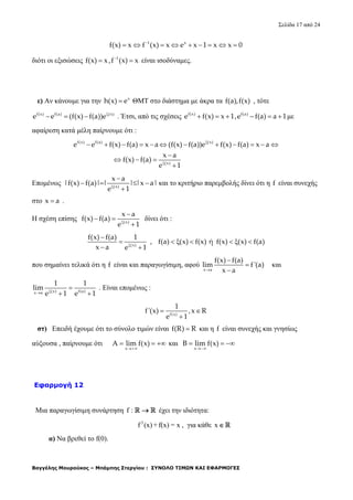 Σελίδα 17 από 24
Βαγγέλης Μουρούκος – Μπάμπης Στεργίου : ΣΥΝΟΛΟ ΤΙΜΩΝ ΚΑΙ ΕΦΑΡΜΟΓΕΣ
1 x
f(x) x f (x) x e x 1 x x 0
        
διότι οι εξισώσεις 1
f(x) x ,f (x) x
  είναι ισοδύναμες.
ε) Αν κάνουμε για την x
h(x) e ΘΜΤ στο διάστημα με άκρα τα f(a),f(x) , τότε
f(x) f(a) (x)
e e (f(x) f(a))e
   . Έτσι, από τις σχέσεις f(x) f(a)
e f(x) x 1,e f(a) a 1      με
αφαίρεση κατά μέλη παίρνουμε ότι :
f(x) f(a) (x)
(x)
e e f(x) f(a) x a (f(x) f(a))e f(x) f(a) x a
x a
f(x) f(a)
e 1


           

  

Επομένως (x)
x a
|f(x) f(a)| | | |x a|
e 1

   

και το κριτήριο παρεμβολής δίνει ότι η f είναι συνεχής
στο x a .
Η σχέση επίσης (x)
x a
f(x) f(a)
e 1

 

δίνει ότι :
(x)
f(x) f(a) 1
, f(a) (x) f(x) ή f(x) (x) f(a)
x a e 1

      
 
που σημαίνει τελικά ότι η f είναι και παραγωγίσιμη, αφού
x a
f(x) f(a)
lim f'(a)
x a



και
(x) f(a)x a
1 1
lim
e 1 e 1

 
. Είναι επομένως :
f(x)
1
f'(x) ,x R
e 1
 

στ) Επειδή έχουμε ότι το σύνολο τιμών είναι f(R) R και η f είναι συνεχής και γνησίως
αύξουσα , παίρνουμε ότι
x
A lim f(x)

   και
x
B lim f(x)

  
Εφαρμογή 12
Μια παραγωγίσιμη συνάρτηση f :   έχει την ιδιότητα:
3
f (x) +f(x) = x , για κάθε x  
α) Να βρεθεί το f(0).
 
