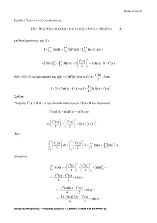 Σελίδα 19 από 24
Βαγγέλης Μουρούκος – Μπάμπης Στεργίου : ΣΥΝΟΛΟ ΤΙΜΩΝ ΚΑΙ ΕΦΑΡΜΟΓΕΣ
Επειδή 3
f (x) x f(x)  , αυτή γίνεται:
 3x 3f(x) f (x) f(x)f (x) f(x)       f(x) 3xf (x) 2f(x)f (x) (1)
ε) Ολοκληρώνουμε την (1):
x x x
0 0 0
I f(t)dt 3tf (t)dt 2 f(t)f (t)dt      
 
x
2
xx 2
0 0
0
f (t)
3tf(t) 3f(t)dt 2 3xf(x) 3I f (x)
2
 
      
 
διότι f(0) 0 και μια αρχική της g(t) f(t)f (t) είναι η
2
f (t)
G(t)
2
 . Άρα:
2 21
I 3I 3xf(x) f (x) I 3xf(x) f (x)
4
       
Σχόλιο
Τη σχέση 3
f (x) + f(x) = x την πολλαπλασιάζουμε με f (x) 0  και παίρνουμε:
3
f (x)f (x) + f(x)f (x) = xf (x)   
 
4 2
f (x) f (x)
+ + f(x) = xf(x)
4 2
   
   
   
 

Άρα:
 
x x
4 2
x x
0 0
0 0
f (t) f (t)
dt + dt + f(t)dt = tf(t) dt
4 2
   
   
   
 
  
 
 
 

Επομένως:
 
x x
4 2
x x
00
0 0
4 2
f (t) f (t)
f(t)dt = + tf(t) =
4 2
f (x) f (x)
= + xf(x) =
4 2
   
   
     
 
 
3 2
2
f (x)f(x) f (x)
= + xf(x) =
4 2
x f(x) f(x) f (x)
= + xf(x) =
4 2
 

 
 