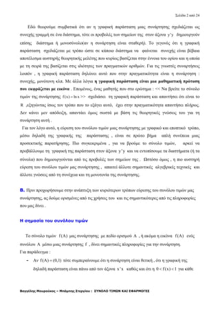 Σελίδα 2 από 24
Βαγγέλης Μουρούκος – Μπάμπης Στεργίου : ΣΥΝΟΛΟ ΤΙΜΩΝ ΚΑΙ ΕΦΑΡΜΟΓΕΣ
Εδώ θεωρούμε συμβατικά ότι αν η γραφική παράσταση μιας συνάρτησης σχεδιάζεται ως
συνεχής γραμμή σε ένα διάστημα, τότε οι προβολές των σημείων της στον άξονα y'y δημιουργούν
επίσης διάστημα ή μονοσύνολο(αν η συνάρτηση είναι σταθερή). Το γεγονός ότι η γραφική
παράσταση σχεδιάζεται με τρόπο ώστε σε κάποιο διάστημα να φαίνεται συνεχής είναι βέβαια
αποτέλεσμα αυστηρής θεωρητικής μελέτης που κυρίως βασίζεται στην έννοια του ορίου και η οποία
με τη σειρά της βασίζεται στις ιδιότητες των πραγματικών αριθμών. Για τις γνωστές συναρτήσεις
λοιπόν , η γραφική παράσταση δηλώνει αυτό που στην πραγματικότητα είναι η συνάρτηση :
συνεχής, μονότονη κλπ. Με άλλα λόγια η γραφική παράσταση είναι μια μαθηματική πρόταση
που εκφράζεται με εικόνα . Επομένως, ένας μαθητής που στο ερώτημα : << Να βρείτε το σύνολο
τιμών της συνάρτησης f(x) ln x >> σχεδιάσει τη γραφική παράσταση και απαντήσει ότι είναι το
R ,εξηγώντας ίσως τον τρόπο που το εξάγει αυτό, έχει στην πραγματικότητα απαντήσει πλήρως.
Δεν κάνει μεν απόδειξη, απαντάει όμως σωστά με βάση τις θεωρητικές γνώσεις του για τη
συνάρτηση αυτή .
Για τον λόγο αυτό, η εύρεση του συνόλου τιμών μιας συνάρτησης με γραφικό και εποπτικό τρόπο,
μέσω δηλαδή της γραφικής της παράστασης , είναι σε πρώτο βήμα απλή συνέπεια μιας
προσεκτικής παρατήρησης. Πιο συγκεκριμένα , για να βρούμε το σύνολο τιμών, αρκεί να
προβάλλουμε τη γραφική της παράσταση στον άξονα y'y και να εντοπίσουμε τα διαστήματα (ή τα
σύνολα) που δημιουργούνται από τις προβολές των σημείων της . Ωστόσο όμως , η πιο αυστηρή
εύρεση του συνόλου τιμών μας συνάρτησης , απαιτεί άλλοτε σημαντικές αλγεβρικές τεχνικές και
άλλοτε γνώσεις από τη συνέχεια και τη μονοτονία της συνάρτησης.
Β. Πριν προχωρήσουμε στην ανάπτυξη των κυριότερων τρόπων εύρεσης του συνόλου τιμών μας
συνάρτησης, ας δούμε ορισμένες από τις χρήσεις του και τις σημαντικότερες από τις πληροφορίες
που μας δίνει .
Η σημασία του συνόλου τιμών
Το σύνολο τιμών f(A) μας συνάρτησης με πεδίο ορισμού A , ή ακόμα η εικόνα f(A) ενός
συνόλου A μέσω μιας συνάρτησης f , δίνει σημαντικές πληροφορίες για την συνάρτηση.
Για παράδειγμα :
- Αν f(A) (0,1) τότε συμπεραίνουμε ότι η συνάρτηση είναι θετική , ότι η γραφική της
δηλαδή παράσταση είναι πάνω από τον άξονα x 'x καθώς και ότι η 0 f (x) 1  για κάθε
 