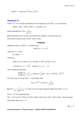 Σελίδα 21 από 24
Βαγγέλης Μουρούκος – Μπάμπης Στεργίου : ΣΥΝΟΛΟ ΤΙΜΩΝ ΚΑΙ ΕΦΑΡΜΟΓΕΣ
1-1
1 1
g(f(x)) = x = g(g (x)) f(x) = g (x) 
 .)
Εφαρμογή 13
Έστω f :   συνεχής συνάρτηση και F μια αρχική της f με F(0) 1 με την ιδιότητα:
f(2015 x)F(x 2015) 2015 x,    για κάθε x .
α) Να αποδειχθεί ότι
2
x
f(x)
x 1


.
β) Να μελετήσετε την f ως προς τη μονοτονία και να βρείτε το σύνολο τιμών της.
γ) Να λυθεί η εξίσωση f(x) f(3x) f(2x) f(4x).  
Υπόδειξη
α) Θέτουμε όπου x το 2015 x και βρίσκουμε:
f(x)F( x) x,  x .
Αυτή για x το –x δίνει:
f( x)F(x) x  
Επομένως:
f(x)F( x) f( x)F(x) 2x           F (x)F( x) F( x) F(x) 2x
F(0) 1
2
F(x)F( x) x c

       2
F(x)F( x) x 1 (1)
Άρα, διαιρώντας κατά μέλη:
2
2
f(x)F( x) x 1
ln F(x) ln(x 1)
F(x)F( x) x 1 2

    
 
2
F(x) x 1  
Η F, λόγω της (1) και της F(0) 1 , είναι θετική. Έτσι:
2
F(x) x 1  και
2
x
f(x)
x 1


β)
2 2
1
f (x) 0
(x 1) x 1
  
 
, οπότε η f είναι γνησίως αύξουσα. Βρίσκουμε f( ) ( 1, 1)  .
γ) Το x 0 είναι προφανής ρίζα.
Με x 0 είναι f(x) f(2x) και f(3x) f(4x) , οπότε f(x) f(3x) f(2x) f(4x)   . Άρα δεν έχουμε
θετική ρίζα. Όμοια για x 0 .
Απ. x = 0
 
