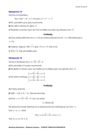Σελίδα 22 από 24
Βαγγέλης Μουρούκος – Μπάμπης Στεργίου : ΣΥΝΟΛΟ ΤΙΜΩΝ ΚΑΙ ΕΦΑΡΜΟΓΕΣ
Εφαρμογή 14
Δίνονται οι συναρτήσεις
2
f(x) ln(x 1) x 1    και x 2
g(x) e x x 1   
α) Να μελετηθεί η g ως προς τη μονοτονία.
β) Να λυθεί η εξίσωση (f g)(x) 1 .
γ) Να βρεθεί το σύνολο τιμών της f και το πλήθος των ριζών της εξίσωσης f(x) 0 .
Υπόδειξη
α) Είναι γνησίως φθίνουσα στο ( , 0] και γνησίως αύξουσα στο [0, )  . (Μοναδική ρίζα η
x 0.)
β) Γράφεται  
f 1 1
f g(x) f(0) g(x) 0 x 0

     , από το (α).
γ) f( )   . Έχει μία ακριβώς ρίζα.
Εφαρμογή 15
Δίνεται η συνάρτηση 3 5
f(x) x x x 2    .
α) Να μελετηθεί η f ως προς τη μονοτονία.
β) Να βρεθεί το σύνολο τιμών της f καθώς και το πλήθος ριζών της εξίσωσης f(x) 0 .
γ) Να λυθεί το σύστημα
3 5
3 5
3 5
x x x y 2
y y y z 2
z z z x 2
    

   

   
.
Υπόδειξη
α) Γνησίως αύξουσα.
β)  f [0, ) [ 2, )      . Έχει μία μόνο ρίζα.
γ) Είναι 3 5
x z z z 2 f(z)     και τελικά:
  x f f f(x)
Με απαγωγή σε άτοπο παίρνουμε ότι η εξίσωση αυτή είναι ισοδύναμη με την f(x) x .
Έτσι x y z  . Αλλά:
3 5
f(x) x x x 2 x 1     
Άρα (x, y, z) (1, 1, 1) .
 