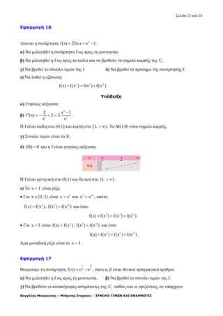 Σελίδα 23 από 24
Βαγγέλης Μουρούκος – Μπάμπης Στεργίου : ΣΥΝΟΛΟ ΤΙΜΩΝ ΚΑΙ ΕΦΑΡΜΟΓΕΣ
Εφαρμογή 16
Δίνεται η συνάρτηση 2
f(x) 2ln x x 1   .
α) Να μελετηθεί η συνάρτηση f ως προς τη μονοτονία.
β) Να μελετηθεί η f ως προς τα κοίλα και να βρεθούν τα σημεία καμπής της f
C .
γ) Να βρεθεί το σύνολο τιμών της f. δ) Να βρεθεί το πρόσημο της συνάρτησης f.
ε) Να λυθεί η εξίσωση:
5 2 10
f(x) f(x ) f(x ) f(x )  
Υπόδειξη
α) Γνησίως αύξουσα.
β)
2
2 2
2 x 1
f (x) 2 2
x x

     .
Η f είναι κοίλη στο (0,1] και κυρτή στο [1, )  . Το Μ(1,0) είναι σημείο καμπής.
γ) Σύνολο τιμών είναι το .
δ) f(1) 0 και η f είναι γνησίως αύξουσα.
Η f είναι αρνητική στο (0,1) και θετική στο (1, )  .
ε) Το x 1 είναι ρίζα.
 Για x (0, 1) είναι 2
x x και 5 10
x x , οπότε:
2
f(x) f(x ) , 5 10
f(x ) f(x ) και έτσι:
5 2 10
f(x) f(x ) f(x ) f(x )  
 Για x 1 είναι 2
f(x) f(x ) , 5 10
f(x ) f(x ) και έτσι:
5 2 10
f(x) f(x ) f(x ) f(x )   .
Άρα μοναδική ρίζα είναι το x 1 .
Εφαρμογή 17
Θεωρούμε τη συνάρτηση
x
x
f(x) e e


  , όπου α, β είναι θετικοί πραγματικοί αριθμοί.
α) Να μελετηθεί η f ως προς τη μονοτονία. β) Να βρεθεί το σύνολο τιμών της f.
γ) Να βρεθούν οι κατακόρυφες ασύμπτωτες της f
C καθώς και οι οριζόντιες, αν υπάρχουν.
 