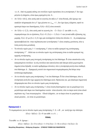 Σελίδα 3 από 24
Βαγγέλης Μουρούκος – Μπάμπης Στεργίου : ΣΥΝΟΛΟ ΤΙΜΩΝ ΚΑΙ ΕΦΑΡΜΟΓΕΣ
x A . Από τη μορφή επίσης του συνόλου τιμών προκύπτει ότι η συνάρτηση f δεν έχει
μέγιστο ή ελάχιστο, είναι όμως φραγμένη στο A .
- Αν f(A) (0,1] , τότε εκτός από το γεγονός ότι πάλι η f είναι θετική, εδώ έχουμε την
επιπλέον πληροφορία ότι η f έχει μέγιστο το maxy 1 , δεν έχει όμως ελάχιστο, αφού το
αριστερό άκρο του διαστήματος f(A) (0,1] είναι ανοικτό.
- Αν f(A) ( 2,2)  , τότε εκτός από το γεγονός ότι 2 f(x) 2   για κάθε x A ,
συμπεραίνουμε ότι οι εξισώσεις f(x) 0 ,f (x) 1,f(x) 1    και γενικά κάθε εξίσωσης της
μορφής f(x) β με β ( 2,2)  έχει μία τουλάχιστον λύση στο σύνολο Α . Ας αναφέρουμε
προκαταβολικά ότι στην περίπτωση που η συνάρτηση f είναι γνησίως μονότονη, τότε η
λύση αυτή είναι μοναδική.
- Το σύνολο τιμών μιας 1 1 συνάρτησης f είναι το πεδίο ορισμού της αντίστροφης
συνάρτησης 1
f 
.Αλλά και το σύνολο τιμών της αντίστροφης είναι το πεδίο ορισμού της
αρχικής συνάρτησης.
- Αν το σύνολο τιμών μιας συνεχούς συνάρτησης σε ένα διάστημα Δ είναι υποσύνολο ενός
πεπερασμένου συνόλου ή ενός συνόλου που αποτελείται από άπειρα αλλά μεμονωμένα
σημεία (είναι δηλαδή το πολύ αριθμήσιμο σύνολο), τότε η συνάρτηση αυτή είναι σταθερή
στο διάστημα Δ . Εφαρμογές αυτού του σημαντικού συμπεράσματος θα δούμε στην
αντίστοιχη παράγραφο.
- Αν το σύνολο τιμών μιας συνάρτησης f σε ένα διάστημα Δ δεν είναι διάστημα, τότε η
συνάρτηση αυτή δεν έχει αρχική στο διάστημα αυτό. Πρόκειται για μια ιδιαίτερα σημαντική
πληροφορία που δίνει το σύνολο τιμών μιας συνάρτησης.
- Αν το σύνολο τιμών μιας συνάρτησης f είναι ένωση διαστημάτων και το μικρότερο ή το
μεγαλύτερο από άκρα των διαστημάτων αυτών είναι κλειστό, τότε το άκρο αυτό είναι ολικό
ακρότατο της f και συγκεκριμένα : Ολικό ελάχιστο , αν το άκρο είναι το μικρότερο και
ολικό μέγιστο , αν είναι το μεγαλύτερο.
Εφαρμογή 1
Τι συμπεραίνετε για το σύνολο τιμών μιας συνάρτησης f : A R , αν αυτή έχει την ιδιότητα
(f(x) 1)(f (x) 2) 0   για κάθε x A ;
Λύση
Για κάθε x A έχουμε :
(f(x) 1)(f(x) 2) 0 (f(x) 1 0 ή f (x) 2 0) (f(x) 1ή f(x) 2)          
 
