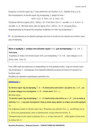 Σελίδα 4 από 24
Βαγγέλης Μουρούκος – Μπάμπης Στεργίου : ΣΥΝΟΛΟ ΤΙΜΩΝ ΚΑΙ ΕΦΑΡΜΟΓΕΣ
Επομένως το σύνολο τιμών της f είναι υποσύνολο του συνόλου {1,2} , δηλαδή f(A) {1,2} .
Πιο συγκεκριμένα, το σύνολο τιμών της συνάρτησης f μπορεί να είναι :
f(A) {1,2} ή f(A) {1} ή f(A) {2}
Τονίζουμε εδώ ότι η σχέση (f(x) 1)(f (x) 2) 0   δεν δίνει f(x) 1 για κάθε x A ή f(x) 2
για κάθε x A . Με άλλα λόγια, από την σχέση (f(x) 1)(f (x) 2) 0   και χωρίς άλλες
πληροφορίες(πχ τη συνέχεια) δεν μπορούμε να βρούμε τον τύπο της συνάρτησης f .
Γ. Ας ξεκινήσουμε με ένα βασικό ερώτημα που είναι το κλειδί για την εύρεση του συνόλου τιμών
μιας συνάρτησης.
Πότε ο αριθμός β ανήκει στο σύνολο τιμών f(A) μια συνάρτησης f : A R ;
Απάντηση
Ο αριθμός β ανήκει στο σύνολο τιμών f(A) μια συνάρτησης f : A R , όταν υπάρχει α Α ,
τέτοιο, ώστε f(α) β .
Έτσι, κάθε φορά που πρόκειται να αποφανθούμε αν ένας αριθμός ανήκει ή όχι στο σύνολο τιμών
της συνάρτησης f , ανατρέχουμε στην παραπάνω βασική και άμεση συνέπεια του ορισμού του
συνόλου τιμών.
Με βάση την παραπάνω παρατήρηση, προκύπτει ότι :
ΜΕΘΟΔΟΣ 1
Το σύνολο τιμών της συνάρτησης f : A R αποτελείται από εκείνα και μόνον τα y R , για
τα οποία υπάρχει ένα τουλάχιστον x R , τέτοιο ώστε f(x) y .
Με άλλα λόγια :
Το σύνολο τιμών της συνάρτησης f : A R αποτελείται από εκείνα τα y R , για τα οποία η
εξίσωση f(x) y έχει μία τουλάχιστον λύση, η οποία όμως πρέπει να ανήκει στο πεδίο ορισμού
A .
Για να βρούμε λοιπόν το σύνολο τιμών της f θεωρούμε την εξίσωση f(x) y και θέτουμε για το
y όλους τους περιορισμούς ,ώστε η εξίσωση αυτή να έχει λύση στο σύνολο A .
Επισημαίνουμε ότι δεν αρκεί η εξίσωση f(x) y να έχει λύση στο R , αλλά πρέπει η λύση αυτή
να ανήκει στο A .
 