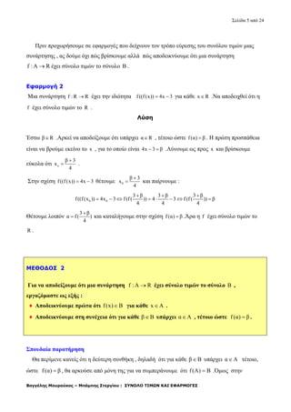 Σελίδα 5 από 24
Βαγγέλης Μουρούκος – Μπάμπης Στεργίου : ΣΥΝΟΛΟ ΤΙΜΩΝ ΚΑΙ ΕΦΑΡΜΟΓΕΣ
Πριν προχωρήσουμε σε εφαρμογές που δείχνουν τον τρόπο εύρεσης του συνόλου τιμών μιας
συνάρτησης , ας δούμε όχι πώς βρίσκουμε αλλά πώς αποδεικνύουμε ότι μια συνάρτηση
f : A R έχει σύνολο τιμών το σύνολο B .
Εφαρμογή 2
Μια συνάρτηση f : R R έχει την ιδιότητα f((f(x)) 4x 3  για κάθε x R .Να αποδειχθεί ότι η
f έχει σύνολο τιμών το R .
Λύση
Έστω β R .Αρκεί να αποδείξουμε ότι υπάρχει α R , τέτοιο ώστε f(α) β . Η πρώτη προσπάθεια
είναι να βρούμε εκείνο το x , για το οποίο είναι 4x 3 β  .Λύνουμε ως προς x και βρίσκουμε
εύκολα ότι ο
β 3
x
4

 .
Στην σχέση f((f(x)) 4x 3  θέτουμε 0
β 3
x
4

 και παίρνουμε :
0 0
3 β 3 β 3 β
f((f(x )) 4x 3 f(f( )) 4 3 f (f ( )) β
4 4 4
  
       
Θέτουμε λοιπόν
3 β
α f( )
4

 και καταλήγουμε στην σχέση f(α) β .Άρα η f έχει σύνολο τιμών το
R .
ΜΕΘΟΔΟΣ 2
Για να αποδείξουμε ότι μια συνάρτηση f : A R έχει σύνολο τιμών το σύνολο B ,
εργαζόμαστε ως εξής :
♦ Αποδεικνύουμε πρώτα ότι f(x) B για κάθε x A .
♦ Αποδεικνύουμε στη συνέχεια ότι για κάθε β B υπάρχει α Α , τέτοιο ώστε f(α) β .
Σπουδαία παρατήρηση
Θα περίμενε κανείς ότι η δεύτερη συνθήκη , δηλαδή ότι για κάθε β B υπάρχει α Α τέτοιο,
ώστε f(α) β , θα αρκούσε από μόνη της για να συμπεράνουμε ότι f(A) B .Όμως στην
 