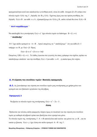 Σελίδα 6 από 24
Βαγγέλης Μουρούκος – Μπάμπης Στεργίου : ΣΥΝΟΛΟ ΤΙΜΩΝ ΚΑΙ ΕΦΑΡΜΟΓΕΣ
πραγματικότητα αυτό που αποδεικνύει η συνθήκη αυτή είναι ότι κάθε στοιχείο β Β ανήκει στο
σύνολο τιμών f(A) της f , δηλαδή ότι Β f(A) . Έχοντας όμως και την πρώτη συνθήκη, ότι
δηλαδή f(x) B για κάθε x A , εξασφαλίζουμε ότι f(A) Β , οπότε τελικά θα είναι f(A) B
'' Αντί-παράδειγμα ''
Να αποδειχθεί ότι η συνάρτηση x
f(x) e έχει σύνολο τιμών το διάστημα B (1, ) 
'' Απόδειξη''
Η f έχει πεδίο ορισμού το A R . Αρκεί επομένως να '' αποδείξουμε'' ότι για κάθε β 1
υπάρχει α R με f(α) β .Όμως
α
f(α) β e β α lnβ    
Επομένως f(R) (1, )  . Το λάθος έγκειται στο γεγονός ότι όπως γράψαμε στο σχόλιο, πρέπει να
αποδείξουμε επιπλέον και την συνθήκη f(x) 1 για κάθε x R , η οποία όμως δεν ισχύει.
Δ. Η εύρεση του συνόλου τιμών- Βασικές εφαρμογές
Δ.1. Ας ξεκινήσουμε την εύρεση του συνόλου τιμών μιας συνάρτησης με χρήση μόνο του
ορισμού και των βασικών εργαλείων της άλγεβρας
Εφαρμογή 3
Να βρείτε το σύνολο τιμών της συνάρτησης 2
f(x) x 2x 5   .
Λύση
Πρόκειται για τελείως απλή εφαρμογή, δείχνει όμως το σκεπτικό για την εύρεση του συνόλου
τιμών με καθαρά αλγεβρικό τρόπο που βασίζεται στον ορισμό και μόνο.
Το σύνολο τιμών της συνάρτησης f : A R αποτελείται από εκείνα και μόνον τα y R , για τα
οποία η εξίσωση f(x) y έχει λύση στο πεδίο ορισμού A R της f .
 