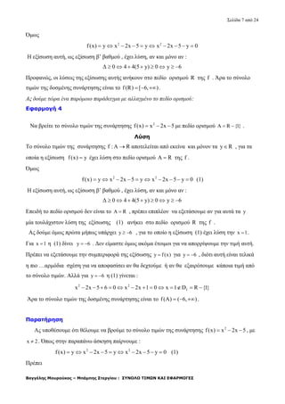 Σελίδα 7 από 24
Βαγγέλης Μουρούκος – Μπάμπης Στεργίου : ΣΥΝΟΛΟ ΤΙΜΩΝ ΚΑΙ ΕΦΑΡΜΟΓΕΣ
Όμως
2 2
f(x) y x 2x 5 y x 2x 5 y 0         
Η εξίσωση αυτή, ως εξίσωση β’ βαθμού , έχει λύση, αν και μόνο αν :
Δ 0 4 4(5 y) 0 y 6       
Προφανώς, οι λύσεις της εξίσωσης αυτής ανήκουν στο πεδίο ορισμού R της f . Άρα το σύνολο
τιμών της δοσμένης συνάρτησης είναι το f(R) [ 6, )   .
Ας δούμε τώρα ένα παρόμοιο παράδειγμα με αλλαγμένο το πεδίο ορισμού:
Εφαρμογή 4
Να βρείτε το σύνολο τιμών της συνάρτησης 2
f(x) x 2x 5   με πεδίο ορισμού A R {1}  .
Λύση
Το σύνολο τιμών της συνάρτησης f : A R αποτελείται από εκείνα και μόνον τα y R , για τα
οποία η εξίσωση f(x) y έχει λύση στο πεδίο ορισμού A R της f .
Όμως
2 2
f(x) y x 2x 5 y x 2x 5 y 0          (1)
Η εξίσωση αυτή, ως εξίσωση β’ βαθμού , έχει λύση, αν και μόνο αν :
Δ 0 4 4(5 y) 0 y 6       
Επειδή το πεδίο ορισμού δεν είναι το A R , πρέπει επιπλέον να εξετάσουμε αν για αυτά τα y
μία τουλάχιστον λύση της εξίσωσης (1) ανήκει στο πεδίο ορισμού R της f .
Ας δούμε όμως πρώτα μήπως υπάρχει y 6  , για το οποίο η εξίσωση (1) έχει λύση την x 1 .
Για x 1 η (1) δίνει y 6  . Δεν είμαστε όμως ακόμα έτοιμοι για να απορρίψουμε την τιμή αυτή.
Πρέπει να εξετάσουμε την συμπεριφορά της εξίσωσης y f(x) για y 6  , διότι αυτή είναι τελικά
η πιο …αρμόδια σχέση για να αποφασίσει αν θα δεχτούμε ή αν θα εξαιρέσουμε κάποια τιμή από
το σύνολο τιμών. Αλλά για y 6  η (1) γίνεται :
2 2
fx 2x 5 6 0 x 2x 1 0 x 1 D R {1}            
Άρα το σύνολο τιμών της δοσμένης συνάρτησης είναι το f(A) ( 6, )   .
Παρατήρηση
Ας υποθέσουμε ότι θέλουμε να βρούμε το σύνολο τιμών της συνάρτησης 2
f(x) x 2x 5   , με
x 2 . Όπως στην παραπάνω άσκηση παίρνουμε :
2 2
f(x) y x 2x 5 y x 2x 5 y 0          (1)
Πρέπει
 
