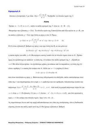 Σελίδα 9 από 24
Βαγγέλης Μουρούκος – Μπάμπης Στεργίου : ΣΥΝΟΛΟ ΤΙΜΩΝ ΚΑΙ ΕΦΑΡΜΟΓΕΣ
Εφαρμογή 6
Δίνεται η συνάρτηση f με τύπο
2
x + x -2
f(x) = .
x 1
Να βρεθεί το σύνολο τιμών της f.
Λύση
Πρέπει x – 1  0  x  1, οπότε το πεδίο ορισμού της f είναι το Α = R – {1}.
Θεωρούμε την εξίσωση y = f (x). Το σύνολο τιμών της f αποτελείται από όλα εκείνα τα y  R, για
τα οποία η εξίσωση y = f (x) έχει λύση ως προς x στο Α. Όμως:
2
2x x 2
y f(x) y x (y 1)x y 2 0 (1)
x 1
 
        

Η (1) είναι εξίσωση β΄ βαθμού ως προς x και έχει λύση στο R, αν και μόνο αν:
2 2 2
Δ 0 (1 y) 4y 8 0 y 6y 9 0 (y 3) 0            
η οποία ισχύει για κάθε y R .Θα περίμενε κανείς λοιπόν ότι το σύνολο τιμών είναι το R . Πρέπει
όμως να εξετάσουμε αν επιπλέον η λύση της (1) ανήκει στο πεδίο ορισμού της f , δηλαδή αν
x 1 .Με άλλα λόγια πρέπει να εξετάσουμε μήπως για κάποιο από τα παραπάνω y η λύση της (1)
είναι ο αριθμός 1, ο οποίος δεν ανήκει στο Α. Αλλά για x = 1 η σχέση (1) δίνει:
1 (1 y) y 2 0 0y 0      
που είναι ταυτότητα ως προς y . Φαίνεται πως οδηγούμαστε σε αδιέξοδο, οπότε επιστρέφουμε στον
τύπο της f και παρατηρούμε ότι η τιμή x 1 μηδενίζει και τον αριθμητή. Απλοποιούμε λοιπόν και
παίρνουμε
2
x + x - 2 (x 1)(x 2)
f(x) = = x 2
x 1 x 1
 
 
 
, x 1 . Από αυτή τη μορφή παίρνουμε τώρα ότι για
x 1 είναι y 3 .Η εξίσωση (1) για y 3 γίνεται : 2
fx 2x 1 0 x 1 D      και έτσι οριστικά η
τιμή y 3 δεν ανήκει στο σύνολο τιμών. Άρα f(A) R {3}  .
Ας σημειώσουμε ότι αν από την αρχή απλοποιήσουμε τον τύπο της συνάρτησης, τότε η διαδικασία
εύρεσης γίνεται πιο απλή, αφού αντί της (1) θα έχουμε εξίσωση α΄ βαθμού.
 