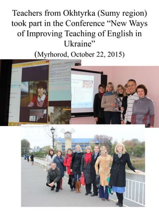 Teachers from Okhtyrka (Sumy region)
took part in the Conference “New Ways
of Improving Teaching of English in
Ukraine”
(Myrhorod, October 22, 2015)
 