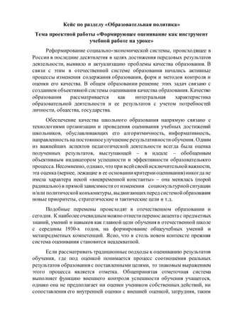 Кейс по разделу «Образовательная политика»
Тема проектной работы «Формирующее оценивание как инструмент
учебной работе на уроке»
Реформирование социально-экономической системы, происходящее в
России в последние десятилетия в целях достижения передовых результатов
деятельности, выявило и актуализацию проблемы качества образования. В
связи с этим в отечественной системе образования начались активные
процессы изменения содержания образования, форм и методов контроля и
оценки его качества. В общем образовании решение этих задач связано с
созданием объективной системы оценивания качества образования. Качество
образования рассматривается как интегральная характеристика
образовательной деятельности и ее результатов с учетом потребностей
личности, общества, государства.
Обеспечение качества школьного образования напрямую связано с
технологиями организации и проведения оценивания учебных достижений
школьников, обуславливающих его алгоритмичность, информативность,
направленность на постоянноеулучшение результативностиобучения. Одним
из важнейших аспектов педагогической деятельности всегда была оценка
полученных результатов, выступающей – в идеале – обобщенным
объективным индикатором успешности и эффективности образовательного
процесса. Несомненно, однако, что при всейсвоейисключительнойважности,
эта оценка (вернее, лежащие в ее основаниикритерииоценивания)никогда не
имела характера некой «вневременной константы» – она менялась (порой
радикально) в прямойзависимостиотизменения социокультурнойситуации
и/или политическойконъюнктуры, выдвигающихперед системойобразования
новые приоритеты, стратегические и тактические цели и т.д.
Подобные перемены происходят в отечественном образовании и
сегодня. К наиболееочевидным можно отнестиперенос акцентас предметных
знаний, умений и навыков как главной цели обучения в отечественной школе
с середины 1930-х годов, на формирование общеучебных умений и
метапредметных компетенций. Ясно, что в столь новом контексте прежняя
система оценивания становится неадекватной.
Если рассматривать традиционные подходы к оцениванию результатов
обучения, где под оценкой понимается процесс соотношения реальных
результатов образования с поставленными целями, то знаковым выражением
этого процесса является отметка. Общепринятая отметочная система
выполняет функцию внешнего контроля успешности обучения учащегося,
однако она не предполагает ни оценки учеником собственных действий, ни
сопоставления его внутренней оценки с внешней оценкой, затрудняя, таким
 