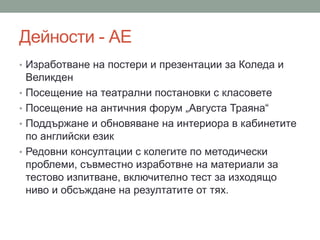 Дейности - АЕ
• Изработване на постери и презентации за Коледа и
Великден
• Посещение на театрални постановки с класовете
• Посещение на античния форум „Августа Траяна“
• Поддържане и обновяване на интериора в кабинетите
по английски език
• Редовни консултации с колегите по методически
проблеми, съвместно изработвне на материали за
тестово изпитване, включително тест за изходящо
ниво и обсъждане на резултатите от тях.
 