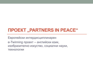 ПРОЕКТ „PARTNERS IN PEACE“
Европейски интердисциплинарен
e-Twinning проект – английски език,
изобразително изкуство, социални науки,
технологии
 
