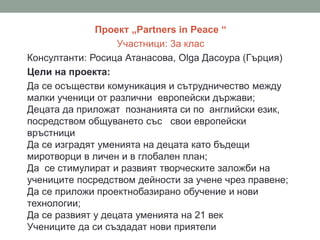 Проект „Partners in Peace “
Участници: 3а клас
Консултанти: Росица Атанасова, Olga Дасоура (Гърция)
Цели на проекта:
Да се осъществи комуникация и сътрудничество между
малки ученици от различни европейски държави;
Децата да приложат познанията си по английски език,
посредством общуването със свои европейски
връстници
Да се изградят уменията на децата като бъдещи
миротворци в личен и в глобален план;
Да се стимулират и развият творческите заложби на
учениците посредством дейности за учене чрез правене;
Да се приложи проектнобазирано обучение и нови
технологии;
Да се развият у децата уменията на 21 век
Учениците да си създадат нови приятели
 