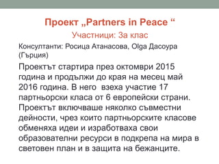 Проект „Partners in Peace “
Участници: 3а клас
Консултанти: Росица Атанасова, Olga Дасоура
(Гърция)
Проектът стартира през октомври 2015
година и продължи до края на месец май
2016 година. В него взеха участие 17
партньорски класа от 6 европейски страни.
Проектът включваше няколко съвместни
дейности, чрез които партньорските класове
обменяха идеи и изработваха свои
образователни ресурси в подкрепа на мира в
световен план и в защита на бежанците.
 