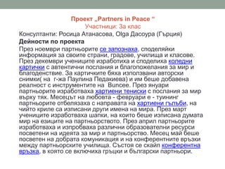 Проект „Partners in Peace “
Участници: 3а клас
Консултанти: Росица Атанасова, Olga Дасоура (Гърция)
Дейности по проекта
През ноември партньорите се запознаха, споделяйки
информация за своите страни, градове, училища и класове.
През декември учениците изработиха и споделиха коледни
картички с автентични послания и благопожелания за мир и
благоденствие. За картичките бяха използвани авторски
снимки( на г-жа Паулина Педакиева) и им беше добавена
реалност с инструментите на Buncee. През януари
партньорите изработваха хартиени тениски с послания за мир
върху тях. Месецът на любовта - февруари е - туининг
партньорите отбелязаха с направата на хартиени гълъби, на
чийто криле са изписани други имена на мира. През март
учениците изработваха шапки, на които беше изписана думата
мир на езиците на партньорството. През април партньорите
изработваха и изпробваха различни образователни ресурси
посветени на идеята за мир и партньорство. Месец май беше
посветен на добрата комуникация и на конферентните връзки
между партньорските училища. Състоя се скайп конферентна
връзка, в която се включиха гръцки и български партньори.
 