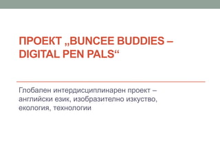 ПРОЕКТ „BUNCEE BUDDIES –
DIGITAL PEN PALS“
Глобален интердисциплинарен проект –
английски език, изобразително изкуство,
екология, технологии
 