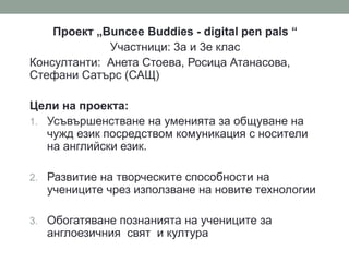 Проект „Buncee Buddies - digital pen pals “
Участници: 3а и 3е клас
Консултанти: Анета Стоева, Росица Атанасова,
Стефани Сатърс (САЩ)
Цели на проекта:
1. Усъвършенстване на уменията за общуване на
чужд език посредством комуникация с носители
на английски език.
2. Развитие на творческите способности на
учениците чрез използване на новите технологии
3. Обогатяване познанията на учениците за
англоезичния свят и култура
 