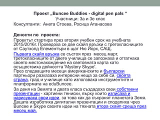 Проект „Buncee Buddies - digital pen pals “
Участници: 3а и 3е клас
Консултанти: Анета Стоева, Росица Атанасова
Дености по проекта:
Проектът стартира през втория учебен срок на учебната
2015/2016г. Проведоха се две скайп връзки с третокласниците
от Саутхолд Елементъри в щат Ню Йорк, САЩ.
Първата скайп връзка се състоя през месец март,
третокласниците от двете училища се запознаха и отгатнаха
своето местонахождение на световната карта като
осъществиха дейността 'Mystery Skype'.
През следващите месеци американските и български
партньори разказаха интересни неща за себе си, своята
страна, град и училище като използваха инструментите и
платформата на eduBuncee.
За деня на Земята и двата класа създадоха свои собствени
презентации - хартиени тениски, върху които изписаха и
нарисуваха свои идеи, за това как да съхранят планетата Земя.
Децата изработиха дигитални презентации и споделиха чрез
Buncee и Skype своите идеи на тяхната втора скайп среща през
месец май.
 