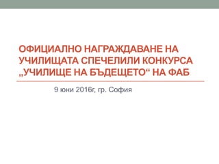 ОФИЦИАЛНО НАГРАЖДАВАНЕ НА
УЧИЛИЩАТА СПЕЧЕЛИЛИ КОНКУРСА
„УЧИЛИЩЕ НА БЪДЕЩЕТО“ НА ФАБ
9 юни 2016г, гр. София
 