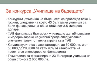 За конкурса „Училище на бъдещето“
• Конкурсът „Училища на бъдещето“ се провежда вече 6
години, следсвие на което 43 български училища са
били финасирани на обща стойност 3.5 милиона
долара.
• ФАБ финансира български училища с цел обновяване
и модернизиране на учебна среда след успешно
спечелен проект от тяхна страна към ФАБ
• Кандидатурите са в две категории: до 50 000 лв. и от
50 000 до 200 000 лв като 70% от стонойстта на
проекта се спонсорира от фондацията
• Тази година са финансирани 23 български училища на
обща стоност 2 600 000 лв.
 