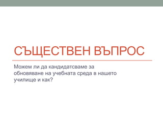 СЪЩЕСТВЕН ВЪПРОС
Можем ли да кандидатсваме за
обновяване на учебната среда в нашето
училище и как?
 