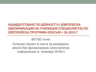 КАДИДАТСТВАНЕ ПО ДЕЙНОСТ К1 (ЕВРОПЕСКА
КВАЛИФИКАЦИЯ НА УЧИЛИЩНИ СПЕЦИАЛИСТИ) ПО
ЕВРОПЕЙСКА ПРОГРАМА ЕРАЗЪМ + ЗА 2016 Г.
80/100 точки
Успешен проект в листа за резервите,
засега без финансиране (окончателна
информация м. ноември 2016г.)
 