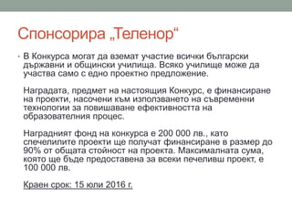 Спонсорира „Теленор“
• В Конкурса могат да вземат участие всички български
държавни и общински училища. Всяко училище може да
участва само с едно проектно предложение.
Наградата, предмет на настоящия Конкурс, е финансиране
на проекти, насочени към използването на съвременни
технологии за повишаване ефективността на
образователния процес.
Наградният фонд на конкурса е 200 000 лв., като
спечелилите проекти ще получат финансиране в размер до
90% от общата стойност на проекта. Максималната сума,
която ще бъде предоставена за всеки печеливш проект, е
100 000 лв.
Краен срок: 15 юли 2016 г.
 