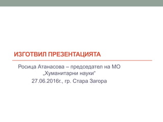 ИЗГОТВИЛ ПРЕЗЕНТАЦИЯТА
Росица Атанасова – председател на МО
„Хуманитарни науки“
27.06.2016г., гр. Стара Загора
 